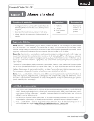 121
Unidad 3
Chile, una mezcla de culturas
Páginas del Texto: 120 – 121
•	 Investigar en diversas fuentes sobre los beneficios de
diferentes plantas medicinales usadas por los pueblos
indígenas.
•	 Organizar información sobre un determinado tema.
•	 Valorar el aporte de los pueblos originarios en la ac-
tualidad.
•	 Reconocer la
existencia de
pueblos ori-
ginarios.
•	 Herbario.
•	 Hierbas.
•	 Plantas medi-
cinales.
Propósitos de las páginas PrerrequisitosVocabulario
¡Manos a la obra!Lección 1
Inicio: Pregunte a sus estudiantes: ¿Alguna vez sus padres o abuelitos les han dado agüita de hierba para el
dolor de estómago u otro malestar?, ¿qué hierbas han probado?, ¿qué otras hierbas conocen? Mencióneles
distintas hierbas, para que comenten si habían escuchado hablar de ellas, por ejemplo; manzanilla, menta,
bailahuén, boldo, cedrón, salvia, tomillo, toronjil y otras que podría haber en su localidad.
Desarrollo: Coméntenles a sus estudiantes que los pueblos originarios no disponían de la medicina que hoy
conocemos: no existían los medicamentos ni los exámenes de la actualidad. Si se enfermaban, se acercaban
al miembro de la comunidad más sabio para pedirle ayuda, y una forma de sanar era mediante el uso de
plantas que curaban los malestares. Explíqueles que el conocimiento acerca de las plantas de uso medicinal
sigue vigente.
Comente con sus estudiantes qué es un herbario y pregúnteles: ¿Para qué creen que les sirve? Pueden concluir
que les es útil para aprender el uso de las plantas medicinales y así poder acudir a él cada vez que se necesite.
Explique el paso a paso de la actividad e invítelos a participar. Puede realizar la actividad en clases y entregarles
fuentes para que ellos puedan investigar o hacerlo como una actividad con la familia.
Cierre: Invite a sus estudiantes a reflexionar acerca del importante legado medicinal que hemos heredado de
los pueblos originarios, preguntándoles: ¿Qué les parece este conocimiento?, ¿se puede utilizar en la actuali-
dad? Ahora que conocieron estos secretos de la naturaleza ¿utilizarán estas plantas medicinales, por ejemplo,
para el dolor de“guata”(estómago)?
Sugerencias didácticas
1.	 Junto con su curso, confeccionen un botiquín de hierbas medicinales para utilizarlo en caso de dolores de
cabeza, dolores estomacales u otros. Puede reunir hojas de manzanilla, boldo, cedrón, paico, tilo, matico,
entre otras, en bolsitas individuales y marcadas. Luego, escriban una pequeña etiqueta que indique su
utilidad y cómo se debe consumir.
2.	 Para difundir el uso de las hierbas medicinales en el colegio, organice una feria en la que participen todos
sus estudiantes, presentando, en grupos de tres integrantes, una de las hierbas o plantas trabajadas.
3.	 Invite a sus estudiantes a observar el siguiente video, que muestra el uso de la medicina mapuche en un
consultorio de Nueva Imperial: http://www.youtube.com/watch?v=Lh_CihiuFNU
Actividades complementarias
 