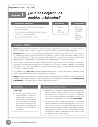 122 Historia 2º básico Guía didáctica del docente
Páginas del Texto: 122 – 123
Lección 1
•	 Conocer
los pueblos
originarios
que
habitaron
el territorio
chileno.
•	 Tradición.
•	 Juegos
tradicionales.
•	 Conocer algunas tradiciones vigentes de los
pueblos indígenas.
•	 Conocer juegos de los pueblos indígenas que se
mantienen hasta la actualidad.
•	 Evaluar lo aprendido en la lección.
Propósitos de las páginas PrerrequisitosVocabulario
Inicio: Recuérdeles a sus estudiantes que existieron pueblos sedentarios y nómadas, y que los primeros desarro-
llaron actividades como la artesanía y la producción textil. Pídales que mencionen algunos ejemplos.
Desarrollo: Muestre a sus estudiantes imágenes de diferentes tradiciones, juegos y actividades que realizaban
los pueblos originarios y que se mantienen en la actualidad, por ejemplo: platería mapuche, textilería aymara y
mapuche, bailes rapa nui, ceremonias mapuche, ceremonias aymara, palín o chueca, tradiciones rapa nui, entre
otros. Pregunte a sus estudiantes si conocen alguna de estas tradiciones y si las han practicado.
En el cuaderno, confeccionen un mapa conceptual de síntesis de la lección, donde se indiquen las diferentes
tradiciones y conocimientos indígenas que se mantienen en la actualidad: palabras, alimentos, uso de plantas
medicinales, producción textil, orfebrería, juegos, entre otros. Pregúnteles: ¿Por qué debemos mantener estas
tradiciones?, ¿cuál es su favorita?
Para la evaluación ¿Cómo vas?, retome lo aprendido en la lección 5 de la unidad anterior y mencione los ele-
mentos que han permanecido de los distintos pueblos originarios.
Cierre: Pídales que dibujen alguna tradición de los pueblos originarios que se mantenga hasta la actualidad. Pre-
gúnteles: ¿Qué importancia tienen los pueblos originarios en la cultura chilena? Entregue la guía Tres preguntas
para aprender y solicíteles que respondan la pregunta ¿Qué aprendí?
Sugerencias didácticas
¿Cómo voy?
4.	 Se espera que los estudiantes
hagan referencia al valor que
tienen todas las personas, y la
riqueza que se encuentra en
sus costumbres, comidas y jue-
gos distintos. Además de po-
der aprender cosas nuevas que
enriquecen la cultura de la que
provenimos.
1.	 Para reforzar las palabras de origen indígena que utilizamos
en la actualidad, puede confeccionar un dominó en que
en un lado se escriba la palabra y en el otro, su significado,
acompañado de un dibujo. Para realizar esta actividad, pue-
de trabajar en conjunto con el subsector de Tecnología.
2.	 Con el objetivo de promover las creencias y costumbres in-
dígenas presentes en el Chile actual, organice con su curso
un día indígena en que todos lleven algún elemento propio
de los pueblos originarios chilenos, por ejemplo: sopaipillas
mapuche, instrumentos musicales, textilería, juegos, entre
otros. De esta manera podrán aproximarse a la vida cotidia-
na de estos pueblos en la actualidad.
Solucionario Actividades complementarias
¿Qué nos dejaron los
pueblos originarios?
 