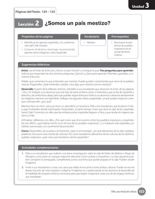 123
Unidad 3
Chile, una mezcla de culturas
1.	 Pida a sus estudiantes que realicen una breve investigación sobre la vida de Pedro de Valdivia o Diego de
Almagro, y otra sobre un cacique mapuche relevante como Lautaro o Caupolicán. La clase siguiente pue-
den compartir lo averiguado, completando juntos una ficha que quede pegada en la sala. Pueden añadir
imágenes.
2.	 Invite a sus estudiantes a crear una carta que relate el encuentro entre ambas culturas. Puede ser escrita
desde el punto de vista español o indígena. El objetivo es ir potenciando en los alumnos el desarrollo de
la habilidad de empatía histórica necesaria para que logren imaginarse cada una de las etapas históricas
que estudiarán.
Actividades complementarias
Páginas del Texto: 124 – 125
•	 Identificar los aportes españoles a la conforma-
ción del Chile mestizo.
•	 Conocer el término mestizaje, reconociendo
aportes tanto indígenas como españoles.
•	 Reconocer la exis-
tencia de pueblos
originarios en el
actual territorio
chileno.
•	 Mestizo.
Propósitos de las páginas PrerrequisitosVocabulario
¿Somos un país mestizo?Lección 2
Inicio: Lea el título de la lección ¿Somos un país mestizo? y entregue la guía Tres preguntas para aprender.
Solicite que respondan las dos primeras preguntas ¿Qué sé? y ¿Qué quiero aprender? Retírelas, guárdelas y co-
mience la lección.
Pídales que comenten lo que entienden por mestizo. Puede guiarlos comentando que viene de la palabra
mezcla. Pregúnteles: ¿Qué entienden ustedes si les digo que nosotros somos mestizos?
Desarrollo: A partir de la reflexión anterior, solicíteles a sus estudiantes que observen el cómic de las páginas
124 y 125. Indique a sus alumnos que este tipo de texto se llama cómic o historieta y que se lee de izquierda a
derecha y de arriba hacia abajo, para que puedan seguir la lectura. Invite a sus alumnos a observar atentamente
las imágenes mientras van leyéndolo. Al llegar a la segunda viñeta, pregúnteles: ¿A qué pueblo originario creen
que corresponde?, ¿por qué?
Mientras leen el cómic, procure tener un planisferio en la pizarra. Pida a los estudiantes que localicen Chile.
Luego muéstreles dónde está España. Pregúnteles: ¿Cuánto tiempo creen que duró el viaje de los españoles
hasta Chile? Comente con ellos que las embarcaciones españolas llegaron a Perú y que desde ahí viajaron por
tierra a Chile.
Al finalizar, reflexione con ellos: ¿Por qué creen que el encuentro entre los pueblos originarios y españoles
fue tan difícil?, ¿qué habrías hecho tú en el caso de los pueblos originarios?, y si hubiesen sido españoles ¿se
habrían aventurado a un continente desconocido?
Cierre: Pregúnteles, de acuerdo a la historieta: ¿Qué es el mestizaje?, ¿en qué elementos de la vida cotidiana
podemos reconocer esta mezcla de culturas? Así como heredamos elementos de las culturas de los distintos
pueblos originarios ¿qué crees que heredamos de los españoles?
Sugerencias didácticas
 