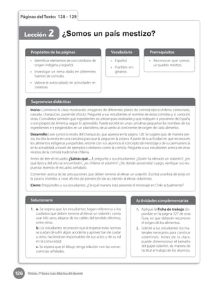 126 Historia 2º básico Guía didáctica del docente
Páginas del Texto: 128 – 129
Lección 2
•	 Reconocer que somos
un pueblo mestizo.
•	 Español.
•	 Pueblos ori-
ginarios.
•	 Identificar elementos de uso cotidiano de
origen indígena y español.
•	 Investigar un tema dado en diferentes
fuentes de consulta.
•	 Valorar el autocuidado en actividades re-
creativas.
Propósitos de las páginas PrerrequisitosVocabulario
Inicio: Comience la clase mostrando imágenes de diferentes platos de comida típica chilena: carbonada,
cazuela, charquicán, pastel de choclo. Pregunte a sus estudiantes el nombre de estas comidas y si conocen
otras. Consúlteles también qué ingredientes se utilizan para realizarlas y que indiquen si provienen de España
o son propios de América, según lo aprendido. Puede escribir en unas cartulinas pequeñas los nombres de los
ingredientes e ir pegándolos en un planisferio, de acuerdo al continente de origen de cada alimento.
Desarrollo: Lean juntos la receta del charquicán, que aparece en la página 128. Se sugiere que, de manera pre-
via, escriba la receta en una cartulina para que la pegue en la pizarra. A partir de la actividad en que reconocen
los alimentos indígenas y españoles, retome con sus alumnos el concepto de mestizaje y de su permanencia
en la actualidad, a través de ejemplos cotidianos como la comida. Pregunte a sus estudiantes acerca de otras
recetas de la comida tradicional chilena.
Antes de leer el recuadro ¿Sabías qué…?, pregunte a sus estudiantes: ¿Quién ha elevado un volantín?, ¿en
qué época del año se encumbran?, ¿es chileno el volantín? ¿De dónde provendrá? Luego, verifique sus res-
puestas leyendo el recuadro señalado.
Comenten acerca de las precauciones que deben tenerse al elevar un volantín. Escriba una lista de estas en
la pizarra. Invítelos a crear afiches de prevención de accidentes al elevar volantines.
Cierre: Pregúnteles a sus estudiantes: ¿De qué manera está presente el mestizaje en Chile actualmente?
Sugerencias didácticas
¿Somos un país mestizo?
1.	 Aplique la Ficha de trabajo dis-
ponible en la página 127 de esta
Guía, en que deberán reconocer
el origen de los alimentos.
2.	 Solicite a sus estudiantes los ma-
teriales necesarios para construir
volantines: Antes de la clase,
puede dimensionar el tamaño
del papel volantín, de manera de
facilitar el trabajo de los alumnos.
1.	 a. Se espera que los estudiantes hagan referencia a los
cuidados que deben tenerse al elevar un volantín, como
usar hilo sano, alejarse de los cables del tendido eléctrico,
entre otros.
b. Los estudiantes reconocen que al respetar estas normas
se cuidan de sufrir algún accidente y aprovechan de cuidar
a otros, haciéndose responsables de sus actos y de su rol
en la comunidad.
c. Se espera que el dibujo tenga relación con las conse-
cuencias señaladas.
Solucionario Actividades complementarias
 