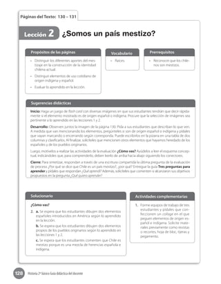 128 Historia 2º básico Guía didáctica del docente
Páginas del Texto: 130 – 131
Lección 2
•	 Reconocer que los chile-
nos son mestizos.
•	 Raíces.•	 Distinguir los diferentes aportes del mes-
tizaje en la construcción de la identidad
chilena actual.
•	 Distinguir elementos de uso cotidiano de
origen indígena y español.
•	 Evaluar lo aprendido en la lección.
Propósitos de las páginas PrerrequisitosVocabulario
Inicio: Haga un juego de flash card con diversas imágenes en que sus estudiantes tendrán que decir rápida-
mente si el elemento mostrado es de origen español o indígena. Procure que la selección de imágenes sea
pertinente a lo aprendido en las lecciones 1 y 2.
Desarrollo: Observen juntos la imagen de la página 130. Pida a sus estudiantes que describan lo que ven.
A medida que van mencionando los elementos, pregúnteles si son de origen español o indígena y pídales
que vayan marcando o encerrando según corresponda. Puede escribirlos en la pizarra en una tabla de dos
columnas y clasificarlos. Al finalizar, solicíteles que mencionen otros elementos que hayamos heredado de los
españoles y de los pueblos originarios.
Luego, motívelos a realizar las actividades de la evaluación ¿Cómo vas? Ayúdelos a leer el esquema concep-
tual, indicándoles que, para comprenderlo, deben leerlo de arriba hacia abajo siguiendo los conectores.
Cierre: Para sintetizar, respondan a través de una escritura compartida la última pregunta de la evaluación
de proceso ¿Por qué se dice que Chile es un país mestizo?, ¿por qué? Entregue la guía Tres preguntas para
aprender y pídales que respondan ¿Qué aprendí? Además, solicíteles que comenten si alcanzaron sus objetivos
propuestos en la pregunta ¿Qué quiero aprender?
Sugerencias didácticas
¿Somos un país mestizo?
1.	 Forme equipos de trabajo de tres
estudiantes y pídales que con-
feccionen un collage en el que
peguen elementos de origen es-
pañol e indígena. Solicite mate-
riales previamente como revistas
o recortes, hoja de bloc, tijeras y
pegamento.
¿Cómo vas?
2.	 a. Se espera que los estudiantes dibujen dos elementos
españoles introducidos en América según lo aprendido
en la lección.
b. Se espera que los estudiantes dibujen dos elementos
propios de los pueblos originarios según lo aprendido en
las lecciones 1 y 2.
c. Se espera que los estudiantes comenten que Chile es
mestizo porque es una mezcla de herencias española e
indígena.
Solucionario Actividades complementarias
 