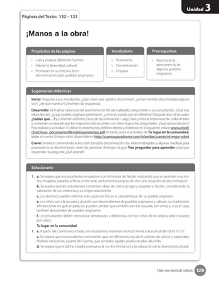 129
Unidad 3
Chile, una mezcla de culturas
Páginas del Texto: 132 – 133
Inicio: Pregunte a sus estudiantes: ¿Qué creen que significa discriminar?, ¿se han sentido discriminados alguna
vez?, ¿de qué manera? Comenten las respuestas.
Desarrollo: Al finalizar la lectura del testimonio de Nicole Gallegillo, pregúnteles a sus estudiantes: ¿Qué nos
relata Nicole?, ¿a qué pueblo originario pertenece?, ¿cómo es tratada por ser diferente? Después, lean el recuadro
¿Sabías qué…? y comenten distintos casos de discriminación. Luego, lean juntos el testimonio de Llufke Antileo
y comenten su idea de que los mapuche solo se junten con otros mapuche; pregúnteles: ¿Qué opinan de esto?
Para realizar la actividad 1f, utilice los testimonios del libro RelatosyAndanzas en el siguiente enlace www.unicef.
cl/archivos_documento/88/relatosyandanzas.pdf en tanto, para la actividad de Tu lugar en la comunidad,
léales el cuento Elmejorrobot, disponible en http://cuentosparadormir.com/infantiles/cuento/el-mejor-robot
Cierre: Sintetice comentando acerca del concepto discriminación, los relatos trabajados y algunas medidas para
promover la no discriminación entre las personas. Entregue la guía Tres preguntas para aprender, para que
respondan la pregunta ¿Qué aprendí?
Sugerencias didácticas
•	 Leer y analizar diferentes fuentes.
•	 Valorar la diversidad cultural.
•	 Promover en su entorno la no
discriminación a los pueblos originarios.
1.	 a. Se espera que los estudiantes empaticen con la historia de Nicole, indicando que se sentirían muy tris-
tes, enojados, pasados a llevar, entre otras sentimientos propios de vivir una situación de discriminación.
b. Se espera que los estudiantes comenten ideas de cómo acoger y respetar a Nicole, considerando la
valoración de sus creencias y su origen atacameño.
c. Los alumnos pueden referirse a los aspectos físicos o características de su pueblo originario.
e. Los niños van a la escuela y al jardín, son descendientes de pueblos originarios y valoran sus tradiciones.
Al mencionar en qué se parecen, pueden señalar que también van a la escuela, son niños y, si es el caso,
también descienden de pueblos originarios.
f. Los estudiantes deben mencionar semejanzas y diferencias con los niños de los relatos seleccionados
por usted.
Tu lugar en la comunidad
1.	 a. A partir del cuento escuchado, los estudiantes muestran rechazo frente a la actitud del robot XT-27.
c. Se espera que los estudiantes mencionen que ser diferentes nos da el carácter de únicos y especiales.
Podrían mencionar, a partir del cuento, que ser todos iguales podría resultar aburrido.
d. Se espera que el afiche creado promueva la no discriminación y la valoración de la diversidad cultural.
•	 Testimonio.
•	 Discriminación.
•	 Empatía.
•	 Reconocer la
permanencia de
algunos pueblos
originarios.
Propósitos de las páginas
Solucionario
Vocabulario Prerrequisitos
¡Manos a la obra!
 