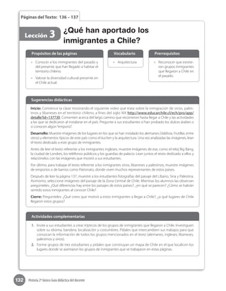 132 Historia 2º básico Guía didáctica del docente
Páginas del Texto: 136 – 137
Lección 3
•	 Reconocer que existie-
ron grupos inmigrantes
que llegaron a Chile en
el pasado.
•	 Arquitectura.•	 Conocer a los inmigrantes del pasado y
del presente que han llegado a habitar el
territorio chileno.
•	 Valorar la diversidad cultural presente en
el Chile actual.
Propósitos de las páginas PrerrequisitosVocabulario
Inicio: Comience la clase mostrando el siguiente video que trata sobre la inmigración de sirios, pales-
tinos y libaneses en el territorio chileno, a fines del siglo XIX http://www.educarchile.cl/ech/pro/app/
detalle?id=137730. Comenten acerca del largo camino que recorrieron hasta llegar a Chile y las actividades
a las que se dedicaron al instalarse en el país. Pregunte a sus estudiantes si han probado los dulces árabes o
si conocen algún“emporio”.
Desarrollo: Muestre imágenes de los lugares en los que se han instalado los alemanes (Valdivia, Frutillar, entre
otros) y elementos típicos de este país como el kuchen y la arquitectura. Una vez analizadas las imágenes, lean
el texto dedicado a este grupo de inmigrantes.
Antes de leer el texto referente a los inmigrantes ingleses, muestre imágenes de ese, como el reloj Big Bang,
la ciudad de Londres, los teléfonos públicos y los guardias de palacio. Lean juntos el texto dedicado a ellos y
relaciónelos con las imágenes que mostró a sus estudiantes.
Por último, para trabajar el texto referente a los inmigrantes sirios, libaneses y palestinos, muestre imágenes
de emporios o de barrios como Patronato, donde viven muchos representantes de estos países.
Después de leer la página 137, muestre a los estudiantes fotografías del paisaje del Líbano, Siria y Palestina.
Asimismo, seleccione imágenes del paisaje de la Zona Central de Chile. Mientras los alumnos las observan
pregúnteles: ¿Qué diferencias hay entre los paisajes de estos países?, ¿en qué se parecen? ¿Cómo se habrán
sentido estos inmigrantes al conocer Chile?
Cierre: Pregúnteles: ¿Qué crees que motivó a estos inmigrantes a llegar a Chile?, ¿a qué lugares de Chile
llegaron estos grupos?
Sugerencias didácticas
¿Qué han aportado los
inmigrantes a Chile?
1.	 Invite a sus estudiantes a crear trípticos de los grupos de inmigrantes que llegaron a Chile. Investiguen
sobre su idioma, bandera, localización y costumbres. Pídales que intercambien sus trabajos para que
conozcan la información de todos los grupos mencionados en el texto (alemanes, ingleses, libaneses,
palestinos y sirios).
2.	 Forme grupos de tres estudiantes y pídales que construyan un mapa de Chile en el que localicen los
lugares donde se asentaron los grupos de inmigrantes que se trabajaron en estas páginas.
Actividades complementarias
 