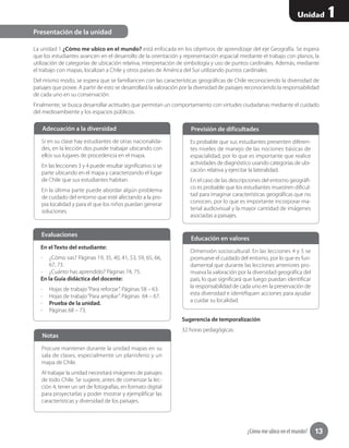 ¿Cómo me ubico en el mundo? 13
Unidad 1
La unidad 1 ¿Cómo me ubico en el mundo? está enfocada en los objetivos de aprendizaje del eje Geografía. Se espera
que los estudiantes avancen en el desarrollo de la orientación y representación espacial mediante el trabajo con planos, la
utilización de categorías de ubicación relativa, interpretación de simbología y uso de puntos cardinales. Además, mediante
el trabajo con mapas, localizan a Chile y otros países de América del Sur utilizando puntos cardinales.
Del mismo modo, se espera que se familiaricen con las características geográficas de Chile reconociendo la diversidad de
paisajes que posee. A partir de esto se desarrollará la valoración por la diversidad de paisajes reconociendo la responsabilidad
de cada uno en su conservación.
Finalmente, se busca desarrollar actitudes que permitan un comportamiento con virtudes ciudadanas mediante el cuidado
del medioambiente y los espacios públicos.
Sugerencia de temporalización
32 horas pedagógicas.
Presentación de la unidad
Si en su clase hay estudiantes de otras nacionalida-
des, en la lección dos puede trabajar ubicando con
ellos sus lugares de procedencia en el mapa.
En las lecciones 3 y 4 puede resultar significativo si se
parte ubicando en el mapa y caracterizando el lugar
de Chile que sus estudiantes habitan.
En la última parte puede abordar algún problema
de cuidado del entorno que esté afectando a la pro-
pia localidad y para el que los niños puedan generar
soluciones.
Adecuación a la diversidad
Es probable que sus estudiantes presenten diferen-
tes niveles de manejo de las nociones básicas de
espacialidad, por lo que es importante que realice
actividades de diagnóstico usando categorías de ubi-
cación relativa y ejercitar la lateralidad.
En el caso de las descripciones del entorno geográfi-
co es probable que los estudiantes muestren dificul-
tad para imaginar características geográficas que no
conocen, por lo que es importante incorporar ma-
terial audiovisual y la mayor cantidad de imágenes
asociadas a paisajes.
Previsión de dificultades
Dimensión sociocultural: En las lecciones 4 y 5 se
promueve el cuidado del entorno, por lo que es fun-
damental que durante las lecciones anteriores pro-
mueva la valoración por la diversidad geográfica del
país, lo que significará que luego puedan identificar
la responsabilidad de cada uno en la preservación de
esta diversidad e identifiquen acciones para ayudar
a cuidar su localidad.
Educación en valores
En el Texto del estudiante:
-- ¿Cómo vas? Páginas 19, 35, 40, 41, 53, 59, 65, 66,
67, 73.
-- ¿Cuánto has aprendido? Páginas 74, 75.
En la Guía didáctica del docente:
-- Hojas de trabajo“Para reforzar”. Páginas 58 – 63.
-- Hojas de trabajo“Para ampliar”. Páginas  64 – 67.
-- Prueba de la unidad.
-- Páginas 68 – 73.
Evaluaciones
Procure mantener durante la unidad mapas en su
sala de clases, especialmente un planisferio y un
mapa de Chile.
Al trabajar la unidad necesitará imágenes de paisajes
de todo Chile. Se sugiere, antes de comenzar la lec-
ción 4, tener un set de fotografías, en formato digital
para proyectarlas y poder mostrar y ejemplificar las
características y diversidad de los paisajes.
Notas
 