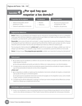 140 Historia 2º básico Guía didáctica del docente
Páginas del Texto: 146 – 147
Lección 4 ¿Por qué hay que
respetar a los demás?
Inicio: Pídales a sus estudiantes que imaginen que en este preciso momento llega al curso un compañero
nuevo que viene de Rusia, habla poco español, pero lo que habla no lo habla muy bien; pregúnteles: ¿Cómo
lo tratarían?, ¿se reirían de él?, ¿cómo podrían ayudarlo?
Desarrollo: Lean juntos el texto de la actividad 1 y luego respondan las preguntas planteadas. Enfóquese
en la pregunta que hace referencia a qué pensará Facundo de los chilenos, pues aunque sea solo un grupo
reducido quienes lo tratan mal, Facundo generalizará que todos los chilenos lo tratarán igual.
Para la pregunta 3 de la evaluación ¿Cómo vas?, puede formar equipos de trabajo y pídales que creen un
eslogan que identifique a su campaña. Luego, motive a sus estudiantes a poner los afiches en la escuela.
Cierre: Entregue la guía Tres preguntas para aprender y pídales que respondan la pregunta ¿Qué aprendí?
Sugerencias didácticas
•	 Valorar la diversidad cultural
presente en Chile.
•	 Evaluar lo aprendido en la lección.
•	 Respeto.
•	 Tolerancia.
•	 Reconocer la presencia de
inmigrantes en Chile.
•	 Respetar a las personas.
Propósitos de las páginas Vocabulario Prerrequisitos
1.	 a. Se espera que los estudiantes se refieran a las acciones de respeto y acogida que ellos realizarían para
poder ayudar a Facundo.
c. Facundo generalizaría, pensando que todos los chilenos son malas personas o son discriminadores.
3.	 Se espera que la carta que escriban los estudiantes exprese claramente las actitudes de respeto y tolerancia
que se han promovido en la lección con los niños inmigrantes.
¿Cómo vas?
1.	 a. La respuesta es variable, se espera que los estudiantes mencionen actitudes de respeto y comprensión
para ayudar al niño que no entiende español.
c. Se espera que los estudiantes mencionen acciones de acogida con el compañero nuevo, como invitarlo
a jugar, compartir con él en el recreo, entre otras.
3.	 Se espera que los afiches elaborados contengan una frase que motive al respeto de las diferencias, acompa-
ñada de un dibujo que complemente dicha frase.
Solucionario
1.	 Invite a sus estudiantes a crear una portada de diario en la que el titular tenga relación con la no discrimi-
nación a las colonias extranjeras en Chile. Puede mostrar distintos ejemplos de noticias para motivarlos.
Actividades complementarias
 