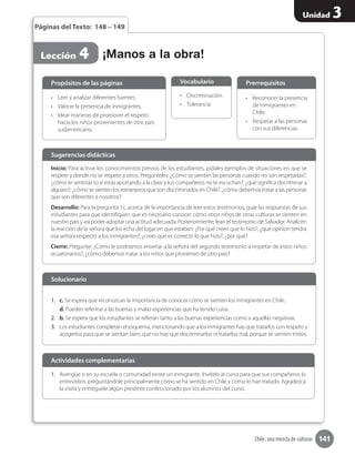 141
Unidad 3
Chile, una mezcla de culturas
1.	 Averigüe si en su escuela o comunidad existe un inmigrante. Invítelo al curso para que sus compañeros lo
entrevisten, preguntándole principalmente cómo se ha sentido en Chile y cómo lo han tratado. Agradezca
la visita y entréguele algún presente confeccionado por los alumnos del curso.
Actividades complementarias
¡Manos a la obra!Lección 4
Páginas del Texto: 148 – 149
Inicio: Para activar los conocimientos previos de los estudiantes, pídales ejemplos de situaciones en que se
respete y donde no se respete a otros. Pregúnteles: ¿Cómo se sienten las personas cuando no son respetadas?,
¿cómo te sentirías tú si estás aportando a la clase y tus compañeros no te escuchan?, ¿qué significa discriminar a
alguien?, ¿cómo se sienten los extranjeros que son discriminados en Chile?, ¿cómo debemos tratar a las personas
que son diferentes a nosotros?
Desarrollo: Para la pregunta 1c, acerca de la importancia de leer estos testimonios, guíe las respuestas de sus
estudiantes para que identifiquen que es necesario conocer cómo otros niños de otras culturas se sienten en
nuestro país y así poder adoptar una actitud adecuada. Posteriormente, lean el testimonio de Salvador. Analicen
la reacción de la señora que los echa del lugar en que estaban: ¿Por qué creen que lo hizo?, ¿qué opinión tendrá
esa señora respecto a los inmigrantes?; ¿crees que es correcto lo que hizo?, ¿por qué?
Cierre: Pregunte: ¿Cómo le podríamos enseñar a la señora del segundo testimonio a respetar de estos niños
ecuatorianos?, ¿cómo debemos tratar a los niños que provienen de otro país?
Sugerencias didácticas
•	 Leer y analizar diferentes fuentes.
•	 Valorar la presencia de inmigrantes.
•	 Idear maneras de promover el respeto
hacia los niños provenientes de otro país
sudamericano.
1.	 c. Se espera que reconozcan la importancia de conocer cómo se sienten los inmigrantes en Chile.
d. Pueden referirse a las buenas y malas experiencias que ha tenido Luisa.
2.	 b. Se espera que los estudiantes se refieran tanto a las buenas experiencias como a aquellas negativas.
3.	 Los estudiantes completan el esquema, mencionando que a los inmigrantes hay que tratarlos con respeto y
acogerlos para que se sientan bien; que no hay que discriminarlos ni tratarlos mal, porque se sienten tristes.
•	 Discriminación.
•	 Tolerancia
•	 Reconocer la presencia
de inmigrantes en
Chile.
•	 Respetar a las personas
con sus diferencias.
Propósitos de las páginas
Solucionario
Vocabulario Prerrequisitos
 