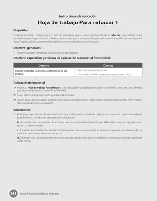 144 Historia 2º básico Guía didáctica del docente
Instrucciones de aplicación
Hoja de trabajo Para reforzar 1
Propósitos
Esta hoja de trabajo corresponde a un tipo de material de apoyo cuyo propósito principal es reforzar el aprendizaje de los
estudiantes que tengan un ritmo más lento. Se aconseja que el docente entregue este material a aquellos alumnos que no
hayan logrado satisfactoriamente los objetivos que se especifican a continuación.
Objetivos generales
•	 Mostrar actitudes de respeto y tolerancia con las personas.
Objetivos específicos y criterios de evaluación del material fotocopiable
Objetivo Criterios
Valorar y respetar las creencias diferentes de las
propias.
•	 Valorar la diversidad cultural.
•	 Promover actitudes de respeto y acogida con otros.
Aplicación del material
1º	 Reparta la Hoja de trabajo Para reforzar 1 a sus estudiantes y pídales que escriban su nombre y la letra del curso. Permita
que observen en qué consisten las actividades.
2º	 Lea la hoja de trabajo completa y explique la actividad.
3º	 Lleven a cabo las actividades en orden. Lea cada actividad de nuevo y deje tiempo suficiente para que los niños respon-
dan individualmente la evaluación.
Solucionario
1.	 a. Se espera que los estudiantes reconozcan que nadie merece ser tratado mal y que ser mapuche o parte de cualquier
pueblo distinto tampoco es razón para ser tratado mal.
b. Los estudiantes dan ejemplos de acciones que se pueden realizar para integrar a Nahuel al curso, por ejemplo, com-
partir con él en el recreo.
c. A partir de lo aprendido, los estudiantes demuestran interés por aprender de la cultura mapuche: de su lengua, de sus
creencias, de sus ritos, entre otros aspectos.
d. Se espera que los estudiantes mencionen que de las personas que son diferentes a nosotros se pueden aprender
cosas nuevas.
 