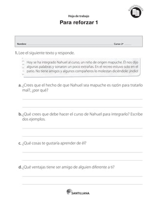 Mat
erialfotocopi
able
1.	Lee el siguiente texto y responde.
Hoy se ha integrado Nahuel al curso, un niño de origen mapuche. Él nos dijo
algunas palabras y sonaron un poco extrañas. En el recreo estuvo solo en el
patio. No tiene amigos y algunos compañeros lo molestan diciéndole: ¡indio!
a.	¿Crees que el hecho de que Nahuel sea mapuche es razón para tratarlo
mal?, ¿por qué?
b.	¿Qué crees que debe hacer el curso de Nahuel para integrarlo? Escribe
dos ejemplos.
c.	¿Qué cosas te gustaría aprender de él?
d.	¿Qué ventajas tiene ser amigo de alguien diferente a ti?
Hoja de trabajo
Para reforzar 1
Nombre: Curso: 2º
 