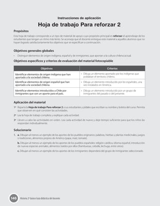 146 Historia 2º básico Guía didáctica del docente
Propósitos
Esta hoja de trabajo corresponde a un tipo de material de apoyo cuyo propósito principal es reforzar el aprendizaje de los
estudiantes que tengan un ritmo más lento. Se aconseja que el docente entregue este material a aquellos alumnos que no
hayan logrado satisfactoriamente los objetivos que se especifican a continuación.
Objetivos generales globales
•	 Distinguir elementos de origen indígena, español y de inmigrantes, que aportan a la cultura chilena actual.
Objetivos específicos y criterios de evaluación del material fotocopiable
Objetivos Criterios
Identificar elementos de origen indígena que han
aportado a la sociedad chilena.
•	 Dibuja un elemento aportado por los indígenas que
poblaban el territorio chileno.
Identificar elementos de origen español que han
aportado a la sociedad chilena.
•	 Dibuja un elemento introducido por los españoles, una
vez instalados en América.
Identificar elementos introducidos a Chile por
inmigrantes que son un aporte para el país.
•	 Dibuja un elemento introducido por un grupo de
inmigrantes del pasado o del presente.
Aplicación del material
1º	 Reparta la Hoja de trabajo Para reforzar 2 a sus estudiantes y pídales que escriban su nombre y la letra del curso. Permita
que observen en qué consisten las actividades.
2º	 Lea la hoja de trabajo completa y explique cada actividad.
3º	 Lleven a cabo las actividades en orden. Lea cada actividad de nuevo y deje tiempo suficiente para que los niños las
respondan individualmente.
Solucionario
1.	 a. Dibujan al menos un ejemplo de los aportes de los pueblos originarios: palabras, hierbas y plantas medicinales, juegos
o tradiciones, alimentos propios de América (papa, maíz, tomate).
b. Dibujan al menos un ejemplo de los aportes de los pueblos españoles: religión católica, idioma español, introducción
de nuevas especies animales, alimentos traídos por ellos (frambuesas, cebolla, lechuga, entre otros).
c. Dibujan al menos un ejemplo de los aportes de los inmigrantes: dependerá del grupo de inmigrantes seleccionado.
Instrucciones de aplicación
Hoja de trabajo Para reforzar 2
 