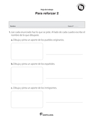 Mat
erialfotocopi
able
Hoja de trabajo
Para reforzar 2
1.	Lee cada enunciado haz lo que se pide. Al lado de cada cuadro escribe el
nombre de lo que dibujaste.
a.	Dibuja y pinta un aporte de los pueblos originarios.
b.		Dibuja y pinta un aporte de los españoles.
c.	Dibuja y pinta un aporte de los inmigrantes.
Nombre: Curso: 2º
 