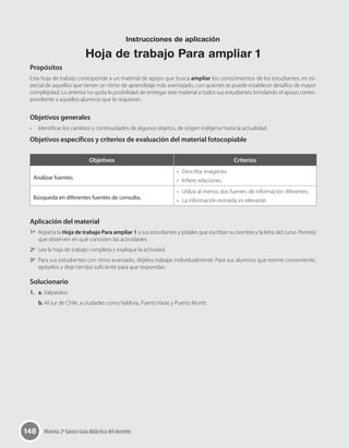 148 Historia 2º básico Guía didáctica del docente
Propósitos
Esta hoja de trabajo corresponde a un material de apoyo que busca ampliar los conocimientos de los estudiantes, en es-
pecial de aquellos que tienen un ritmo de aprendizaje más aventajado, con quienes se puede establecer desafíos de mayor
complejidad. Lo anterior no quita la posibilidad de entregar este material a todos sus estudiantes brindando el apoyo corres-
pondiente a aquellos alumnos que lo requieran.
Objetivos generales
•	 Identificar los cambios y continuidades de algunos objetos, de origen indígena hasta la actualidad.
Objetivos específicos y criterios de evaluación del material fotocopiable
Aplicación del material
1º	 Reparta la Hoja de trabajo Para ampliar 1 a sus estudiantes y pídales que escriban su nombre y la letra del curso. Permita
que observen en qué consisten las actividades.
2º	 Lea la hoja de trabajo completa y explique la actividad.
3º	 Para sus estudiantes con ritmo avanzado, déjelos trabajar individualmente. Para sus alumnos que estime conveniente,
apóyelos y deje tiempo suficiente para que respondan.
Solucionario
1.   a. Valparaíso.
b. Al sur de Chile, a ciudades como Valdivia, Puerto Varas y Puerto Montt.
Objetivos Criterios
Analizar fuentes.
•	 Describe imágenes.
•	 Infiere relaciones.
Búsqueda en diferentes fuentes de consulta.
•	 Utiliza al menos dos fuentes de información diferentes.
•	 La información extraída es relevante.
Instrucciones de aplicación
Hoja de trabajo Para ampliar 1
 