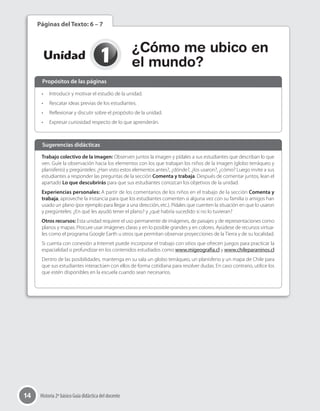 14 Historia 2º básico Guía didáctica del docente
1Unidad
¿Cómo me ubico en
el mundo?
Páginas del Texto: 6 – 7
•	 Introducir y motivar el estudio de la unidad.
•	 Rescatar ideas previas de los estudiantes.
•	 Reflexionar y discutir sobre el propósito de la unidad.
•	 Expresar curiosidad respecto de lo que aprenderán.
Trabajo colectivo de la imagen: Observen juntos la imagen y pídales a sus estudiantes que describan lo que
ven. Guíe la observación hacia los elementos con los que trabajan los niños de la imagen (globo terráqueo y
planisferio) y pregúnteles: ¿Han visto estos elementos antes?, ¿dónde?, ¿los usaron?, ¿cómo? Luego invite a sus
estudiantes a responder las preguntas de la sección Comenta y trabaja. Después de comentar juntos, lean el
apartado Lo que descubrirás para que sus estudiantes conozcan los objetivos de la unidad.
Experiencias personales: A partir de los comentarios de los niños en el trabajo de la sección Comenta y
trabaja, aproveche la instancia para que los estudiantes comenten si alguna vez con su familia o amigos han
usado un plano (por ejemplo para llegar a una dirección, etc.). Pídales que cuenten la situación en que lo usaron
y pregúnteles: ¿En qué les ayudó tener el plano? y ¿qué habría sucedido si no lo tuvieran?
Otros recursos: Esta unidad requiere el uso permanente de imágenes, de paisajes y de representaciones como
planos y mapas. Procure usar imágenes claras y en lo posible grandes y en colores. Ayúdese de recursos virtua-
les como el programa Google Earth u otros que permitan observar proyecciones de la Tierra y de su localidad.
Si cuenta con conexión a Internet puede incorporar el trabajo con sitios que ofrecen juegos para practicar la
espacialidad o profundizar en los contenidos estudiados como www.migeografía.cl y www.chileparaninos.cl
Dentro de las posibilidades, mantenga en su sala un globo terráqueo, un planisferio y un mapa de Chile para
que sus estudiantes interactúen con ellos de forma cotidiana para resolver dudas. En caso contrario, utilice los
que estén disponibles en la escuela cuando sean necesarios.
Propósitos de las páginas
Sugerencias didácticas
 