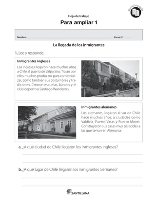 Mat
erialfotocopi
able
Inmigrantes ingleses
Los ingleses llegaron hace muchos años
a Chile al puerto de Valparaíso. Traían con
ellos muchos productos para comerciali-
zar, como también sus costumbres y tra-
diciones. Crearon escuelas, bancos y el
club deportivo Santiago Wanderers.
Inmigrantes alemanes
Los alemanes llegaron al sur de Chile
hace muchos años, a ciudades como
Valdivia, Puerto Varas y Puerto Montt.
Construyeron sus casas muy parecidas a
las que tenían en Alemania.
Hoja de trabajo
Para ampliar 1
La llegada de los inmigrantes
1.	Lee y responde.
a.	¿A qué ciudad de Chile llegaron los inmigrantes ingleses?
b.	¿A qué lugar de Chile llegaron los inmigrantes alemanes?
Nombre: Curso: 2º
 