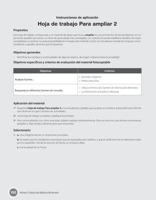 150 Historia 2º básico Guía didáctica del docente
Propósitos
Esta hoja de trabajo corresponde a un material de apoyo que busca ampliar los conocimientos de los estudiantes, en es-
pecial de aquellos que tienen un ritmo de aprendizaje más aventajado, con quienes se puede establecer desafíos de mayor
complejidad. Lo anterior no quita la posibilidad de entregar este material a todos sus estudiantes brindando el apoyo corres-
pondiente a aquellos alumnos que lo requieran.
Objetivos generales
•	 Identificar los cambios y continuidades de algunos objetos, de origen indígena hasta la actualidad.
Objetivos específicos y criterios de evaluación del material fotocopiable
Aplicación del material
1º	 Reparta la Hoja de trabajo Para ampliar 2 a sus estudiantes y pídales que escriban su nombre y la letra del curso. Permita
que observen en qué consisten las actividades.
2º	 Lea la hoja de trabajo completa y explique la actividad.
3º	 Para sus estudiantes con ritmo avanzado, déjelos trabajar individualmente. Para sus alumnos que estime conveniente,
apóyelos y deje tiempo suficiente para que respondan.
Solucionario
1.	 a. Una indígena hija de un importante sacerdote.
b. Se espera que los estudiantes reconozcan que los bautizados son católicos, y que el catolicismo fue un elemento traído
por los españoles. Siendo la reacción de Ñusta un rechazo a ellos.
c. A la localidad de La Tirana.
Objetivos Criterios
Analizar fuentes.
•	 Describe imágenes.
•	 Infiere relaciones.
Búsqueda en diferentes fuentes de consulta.
•	 Utiliza al menos dos fuentes de información diferentes.
•	 La información extraída es relevante.
Instrucciones de aplicación
Hoja de trabajo Para ampliar 2
 