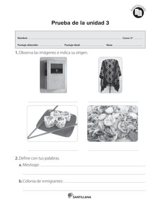 Mat
erialfotocopi
able
Prueba de la unidad 3
1.	Observa las imágenes e indica su origen.
2.	Define con tus palabras.
a.	Mestizaje:
b.	Colonia de inmigrantes:
Nombre: Curso: 2º
Puntaje obtenido: Puntaje ideal: Nota:
 
