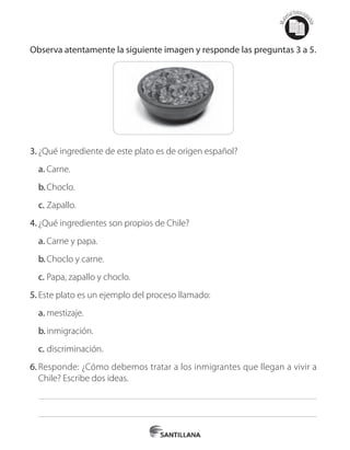 Mat
erialfotocopi
able
Observa atentamente la siguiente imagen y responde las preguntas 3 a 5.
3.	¿Qué ingrediente de este plato es de origen español?
a.	Carne.
b.	Choclo.
c.	Zapallo.
4.	¿Qué ingredientes son propios de Chile?
a.	Carne y papa.
b.	Choclo y carne.
c.	Papa, zapallo y choclo.
5.	Este plato es un ejemplo del proceso llamado:
a.	mestizaje.
b.	inmigración.
c.	discriminación.
6.	Responde: ¿Cómo debemos tratar a los inmigrantes que llegan a vivir a
Chile? Escribe dos ideas.
 