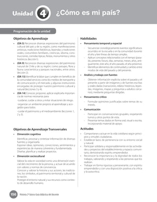 Historia 2º básico Guía didáctica del docente156
Objetivos de Aprendizaje
•	 (OA 5) Reconocer diversas expresiones del patrimonio
cultural del país y de su región, como manifestaciones
artísticas, tradiciones folclóricas, leyendas y tradiciones
orales, costumbres familiares, creencias, idioma, cons-
trucciones, comidas típicas, fiestas, monumentos y sitios
históricos (lección1).
•	 (OA 9) Reconocer diversas expresiones del patrimonio
natural de Chile y de su región, como paisajes, flora y
fauna característica y parques nacionales, entre otros.
(lección 2).
•	 (OA 15) Identificar la labor que cumplen en beneficio de
la comunidad servicios como los medios de transporte y
de comunicación y el mercado, y algunas instituciones
encargadas de proteger nuestro patrimonio cultural y
natural (lecciones 3 y 4).
•	 (OA 14) Conocer, proponer, aplicar explicarla importan-
cia de normas necesarias para:
-cuidarse, cuidar a otros y evitar situaciones de riesgo.
-organizar un ambiente propicio al aprendizaje y aco-
gedor para todos.
-cuidar el patrimonio y el medioambiente (lecciones 1,
2 y 3).
Objetivos de Aprendizaje Transversales
•	 Dimensión cognitiva
Identificar, procesar y sintetizar información de diversas
fuentes; y organizarla.
Exponer ideas, opiniones, convicciones, sentimientos y
experiencias de manera coherente y fundamentada.
Diseñar, planificar y realizar proyectos.
•	 Dimensión sociocultural
Valorar la vida en sociedad como una dimensión esen-
cial del crecimiento de la persona, y actuar de acuerdo
con valores y normas de convivencia.
Conocer y valorar la historia y sus actores, las tradicio-
nes, los símbolos, el patrimonio territorial y cultural de
la nación.
Proteger el entorno natural y sus recursos como contex-
to de desarrollo humano.
Habilidades
•	 Pensamiento temporal y espacial
-- Secuenciar cronológicamente eventos significativos
ocurridos en la escuela o en la comunidad durante
el año y leer líneas de tiempo simples.
-- Aplicar conceptos relacionados con el tiempo (pasa-
do, presente, futuro, días, semanas, meses, años, anti-
guamente, este año, el año pasado, el año próximo).
-- Identificar elementos de continuidad y cambio entre
modos de vida del pasado y del presente.
•	 Análisis y trabajo con fuentes
-- Obtener información explícita sobre el pasado y el
presente a partir de imágenes y de fuentes escritas
y orales dadas (narraciones, relatos históricos, leyen-
das, imágenes, mapas y preguntas a adultos cerca-
nos), mediante preguntas dirigidas.
•	 Pensamiento crítico
-- Formular opiniones justificadas sobre temas de su
interés.
•	 Comunicación
-- Participar en conversaciones grupales, respetando
turnos y otros puntos de vista.
-- Presentar temas dados en forma oral, visual o escrita,
incorporando material de apoyo.
Actitudes
•	 Comportarse y actuar en la vida cotidiana según princi-
pios y virtudes ciudadanas.
•	 Establecer lazos de pertenencia con su entorno social
y natural.
•	 Participar solidaria y responsablemente en las activida-
des y proyectos del establecimiento y espacio comuni-
tario, demostrando espíritu emprendedor.
•	 Reconocer la importancia y la dignidad de todos los
trabajos, valorando y respetando a las personas que los
realizan.
•	 Trabajar en forma rigurosa y perseverante, con espíritu
emprendedor y con una disposición positiva a la crítica
y la autocrítica.
Programación de la unidad
4Unidad ¿Cómo es mi país?
 