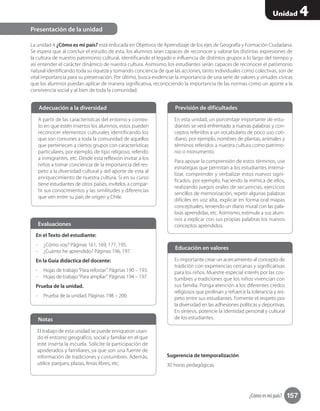 ¿Cómo es mi país? 157
Unidad 4
La unidad 4 ¿Cómo es mi país? está enfocada en Objetivos de Aprendizaje de los ejes de Geografía y Formación Ciudadana.
Se espera que al concluir el estudio de esta, los alumnos sean capaces de reconocer y valorar las distintas expresiones de
la cultura de nuestro patrimonio cultural, identificando el legado e influencia de distintos grupos a lo largo del tiempo y
así entender el carácter dinámico de nuestra cultura. Asimismo, los estudiantes serán capaces de reconocer el patrimonio
natural identificando toda su riqueza y tomando conciencia de que las acciones, tanto individuales como colectivas, son de
vital importancia para su preservación. Por último, busca evidenciar la importancia de una serie de valores y virtudes cívicas
que los alumnos puedan aplicar de manera significativa, reconociendo la importancia de las normas como un aporte a la
convivencia social y al bien de toda la comunidad.
Sugerencia de temporalización
30 horas pedagógicas.
Presentación de la unidad
A partir de las características del entorno y contex-
to en que estén insertos los alumnos, estos pueden
reconocer elementos culturales identificando los
que son comunes a toda la comunidad de aquellos
que pertenecen a ciertos grupos con características
particulares, por ejemplo, de tipo religioso, referido
a inmigrantes, etc. Desde esta reflexión invitar a los
niños a tomar conciencia de la importancia del res-
peto a la diversidad cultural y del aporte de esta al
enriquecimiento de nuestra cultura. Si en su curso
tiene estudiantes de otros países, invítelos a compar-
tir sus conocimientos y las similitudes y diferencias
que ven entre su país de origen y Chile.
Adecuación a la diversidad
En esta unidad, un porcentaje importante de estu-
diantes se verá enfrentado a nuevas palabras y con-
ceptos referidos a un vocabulario de poco uso coti-
diano, por ejemplo, nombres de plantas, animales y
términos referidos a nuestra cultura como patrimo-
nio o monumento.
Para apoyar la comprensión de estos términos, use
estrategias que permitan a los estudiantes interna-
lizar, comprender y verbalizar estos nuevos signi-
ficados, por ejemplo, haciendo la mímica de ellos,
realizando juegos orales de secuencias, ejercicios
sencillos de memorización, repetir algunas palabras
difíciles en voz alta, explicar en forma oral mapas
conceptuales, teniendo un diario mural con las pala-
bras aprendidas, etc. Asimismo, estimule a sus alum-
nos a explicar con sus propias palabras los nuevos
conceptos aprendidos.
Previsión de dificultades
Es importante crear un acercamiento al concepto de
tradición con experiencias cercanas y significativas
para los niños. Muestre especial interés por las cos-
tumbres y tradiciones que los niños vivencian con
sus familia. Ponga atención a los diferentes credos
religiosos que profesan y refuerce la tolerancia y res-
peto entre sus estudiantes. Fomente el respeto por
la diversidad en las adhesiones políticas y deportivas.
En síntesis, potencie la identidad personal y cultural
de los estudiantes.
Educación en valores
En el Texto del estudiante:
-- ¿Cómo voy? Páginas 161, 169, 177, 195.
-- ¿Cuánto he aprendido? Páginas 196, 197.
En la Guía didáctica del docente:
-- Hojas de trabajo“Para reforzar”. Páginas 190 – 193.
-- Hojas de trabajo“Para ampliar”. Páginas 194 – 197.
Prueba de la unidad.
-- Prueba de la unidad. Páginas 198 – 200.
Evaluaciones
El trabajo de esta unidad se puede enriquecer usan-
do el entorno geográfico, social y familiar en el que
esté inserta la escuela. Solicite la participación de
apoderados y familiares, ya que son una fuente de
información de tradiciones y costumbres. Además,
utilice parques, plazas, ferias libres, etc.
Notas
 