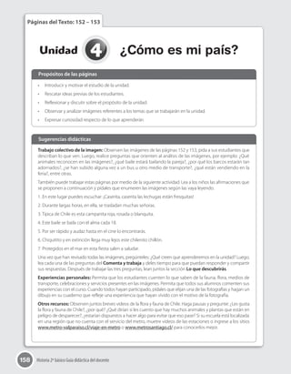158 Historia 2º básico Guía didáctica del docente
4Unidad ¿Cómo es mi país?
Páginas del Texto: 152 – 153
•	 Introducir y motivar el estudio de la unidad.
•	 Rescatar ideas previas de los estudiantes.
•	 Reflexionar y discutir sobre el propósito de la unidad.
•	 Observar y analizar imágenes referentes a los temas que se trabajarán en la unidad.
•	 Expresar curiosidad respecto de lo que aprenderán
Trabajo colectivo de la imagen: Observen las imágenes de las páginas 152 y 153, pida a sus estudiantes que
describan lo que ven. Luego, realice preguntas que orienten al análisis de las imágenes, por ejemplo: ¿Qué
animales reconocen en las imágenes?, ¿qué baile estará bailando la pareja?, ¿por qué los barcos estarán tan
adornados?, ¿se han subido alguna vez a un bus u otro medio de transporte?, ¿qué están vendiendo en la
feria?, entre otras.
También puede trabajar estas páginas por medio de la siguiente actividad. Lea a los niños las afirmaciones que
se proponen a continuación y pídales que enumeren las imágenes según las vaya leyendo.
1. En este lugar puedes escuchar: ¡Caserita, caserita las lechugas están fresquitas!
2. Durante largas horas, en ella, se trasladan muchas señoras.
3. Típica de Chile es esta campanita roja, rosada o blanquita.
4. Este baile se baila con el alma cada 18.
5. Por ser rápido y audaz hasta en el cine lo encontrarás.
6. Chiquitito y en extinción llega muy lejos este chilenito chillón.
7. Protegidos en el mar en esta fiesta salen a saludar.
Una vez que han revisado todas las imágenes, pregúnteles: ¿Qué creen que aprenderemos en la unidad? Luego,
lea cada una de las preguntas del Comenta y trabaja y deles tiempo para que puedan responder y compartir
sus respuestas. Después de trabajar las tres preguntas, lean juntos la sección Lo que descubrirás.
Experiencias personales: Permita que los estudiantes cuenten lo que saben de la fauna, flora, medios de
transporte, celebraciones y servicios presentes en las imágenes. Permita que todos sus alumnos comenten sus
experiencias con el curso. Cuando todos hayan participado, pídales que elijan una de las fotografías y hagan un
dibujo en su cuaderno que refleje una experiencia que hayan vivido con el motivo de la fotografía.
Otros recursos: Observen juntos breves videos de la flora y fauna de Chile. Haga pausas y pregunte: ¿Les gusta
la flora y fauna de Chile?, ¿por qué? ¿Qué dirían si les cuento que hay muchos animales y plantas que están en
peligro de desparecer?, ¿estarían dispuestos a hacer algo para evitar que eso pase? Si su escuela está localizada
en una región que no cuenta con el servicio del metro, muetre videos de las estaciones o ingrese a los sitios
www.metro-valparaiso.cl/viaje-en-metro o www.metrosantiago.cl/ para conocerlos mejor.
Propósitos de las páginas
Sugerencias didácticas
 