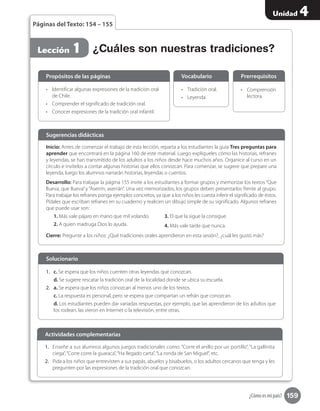159
Unidad 4
¿Cómo es mi país?
Páginas del Texto: 154 – 155
•	 Identificar algunas expresiones de la tradición oral
de Chile.
•	 Comprender el significado de tradición oral.
•	 Conocer expresiones de la tradición oral infantil.
Propósitos de las páginas
•	 Tradición oral.
•	 Leyenda.
Vocabulario
•	 Comprensión
lectora.
Prerrequisitos
Inicio: Antes de comenzar el trabajo de esta lección, reparta a los estudiantes la guía Tres preguntas para
aprender que encontrará en la página 160 de este material. Luego explíqueles cómo las historias, refranes
y leyendas, se han transmitido de los adultos a los niños desde hace muchos años. Organice al curso en un
círculo e invítelos a contar algunas historias que ellos conozcan. Para comenzar, se sugiere que prepare una
leyenda, luego los alumnos narrarán historias, leyendas o cuentos.
Desarrollo: Para trabajar la página 155 invite a los estudiantes a formar grupos y memorizar los textos“Que
llueva, que llueva”y“Aserrín, aserrán”. Una vez memorizados, los grupos deben presentarlos frente al grupo.
Para trabajar los refranes ponga ejemplos concretos, ya que a los niños les cuesta inferir el significado de estos.
Pídales que escriban refranes en su cuaderno y realicen un dibujo simple de su significado. Algunos refranes
que puede usar son:
1. Más vale pájaro en mano que mil volando.
2. A quien madruga Dios lo ayuda.
3. El que la sigue la consigue.
4. Más vale tarde que nunca.
Cierre: Pregunte a los niños: ¿Qué tradiciones orales aprendieron en esta sesión?, ¿cuál les gustó más?
Sugerencias didácticas
1.	 c. Se espera que los niños cuenten otras leyendas que conozcan.
d. Se sugiere rescatar la tradición oral de la localidad donde se ubica su escuela.
2.	 a. Se espera que los niños conozcan al menos uno de los textos.
c. La respuesta es personal, pero se espera que compartan un refrán que conozcan.
d. Los estudiantes pueden dar variadas respuestas, por ejemplo, que las aprendieron de los adultos que
los rodean, las vieron en Internet o la televisión, entre otras.
Solucionario
1.	 Enseñe a sus alumnos algunos juegos tradicionales como: “Corre el anillo por un portillo”, “La gallinita
ciega”,“Corre corre la guaraca”,“Ha llegado carta”,“La ronda de San Miguel”, etc.
2.	 Pida a los niños que entrevisten a sus papás, abuelos y bisabuelos, o los adultos cercanos que tenga y les
pregunten por las expresiones de la tradición oral que conozcan.
Actividades complementarias
Lección 1 ¿Cuáles son nuestras tradiciones?
 