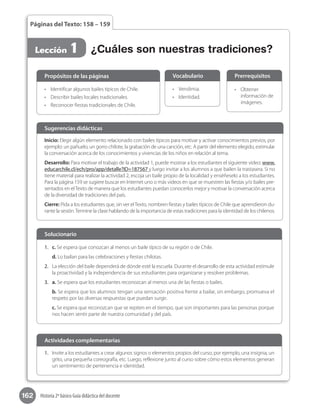 162 Historia 2º básico Guía didáctica del docente
Páginas del Texto: 158 – 159
Lección 1 ¿Cuáles son nuestras tradiciones?
•	 Identificar algunos bailes típicos de Chile.
•	 Describir bailes locales tradicionales.
•	 Reconocer fiestas tradicionales de Chile.
Propósitos de las páginas
•	 	Vendimia.
•	 Identidad.
Vocabulario
•	 Obtener
información de
imágenes.
Prerrequisitos
Inicio: Elegir algún elemento relacionado con bailes típicos para motivar y activar conocimientos previos, por
ejemplo: un pañuelo, un gorro chilote, la grabación de una canción, etc. A partir del elemento elegido, estimular
la conversación acerca de los conocimientos y vivencias de los niños en relación al tema.
Desarrollo: Para motivar el trabajo de la actividad 1, puede mostrar a los estudiantes el siguiente video: www.
educarchile.cl/ech/pro/app/detalle?ID=187567 y luego invitar a los alumnos a que bailen la trastasera. Si no
tiene material para realizar la actividad 2, escoja un baile propio de la localidad y enséñeselo a los estudiantes.
Para la página 159 se sugiere buscar en Internet uno o más videos en que se muestren las fiestas y/o bailes pre-
sentados en elTexto de manera que los estudiantes puedan conocerlos mejor y motivar la conversación acerca
de la diversidad de tradiciones del país.
Cierre: Pida a los estudiantes que, sin ver elTexto, nombren fiestas y bailes típicos de Chile que aprendieron du-
rante la sesión.Termine la clase hablando de la importancia de estas tradiciones para la identidad de los chilenos.
Sugerencias didácticas
1.	 c. Se espera que conozcan al menos un baile típico de su región o de Chile.
d. Lo bailan para las celebraciones y fiestas chilotas.
2.	 La elección del baile dependerá de dónde esté la escuela. Durante el desarrollo de esta actividad estimule
la proactividad y la independencia de sus estudiantes para organizarse y resolver problemas.
3.	 a. Se espera que los estudiantes reconozcan al menos una de las fiestas o bailes.
b. Se espera que los alumnos tengan una sensación positiva frente a bailar, sin embargo, promueva el
respeto por las diversas respuestas que puedan surgir.
c. Se espera que reconozcan que se repiten en el tiempo, que son importantes para las personas porque
nos hacen sentir parte de nuestra comunidad y del país.
Solucionario
1.	 Invite a los estudiantes a crear algunos signos o elementos propios del curso, por ejemplo, una insignia, un
grito, una pequeña coreografía, etc. Luego, reflexione junto al curso sobre cómo estos elementos generan
un sentimiento de pertenencia e identidad.
Actividades complementarias
 
