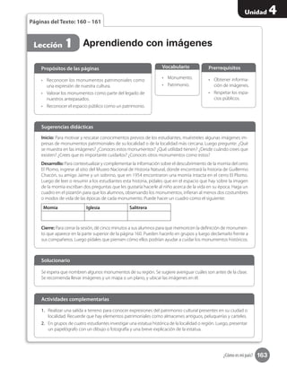 163
Unidad 4
¿Cómo es mi país?
Páginas del Texto: 160 – 161
Aprendiendo con imágenesLección 1
•	 Reconocer los monumentos patrimoniales como
una expresión de nuestra cultura.
•	 Valorar los monumentos como parte del legado de
nuestros antepasados.
•	 Reconocer el espacio público como un patrimonio.
Propósitos de las páginas
•	 Monumento.
•	 Patrimonio.
Vocabulario
•	 Obtener informa-
ción de imágenes.
•	 Respetar los espa-
cios públicos.
Prerrequisitos
Inicio: Para motivar y rescatar conocimientos previos de los estudiantes, muéstreles algunas imágenes im-
presas de monumentos patrimoniales de su localidad o de la localidad más cercana. Luego pregunte: ¿Qué
se muestra en las imágenes? ¿Conoces estos monumentos? ¿Qué utilidad tienen? ¿Desde cuándo crees que
existen? ¿Crees que es importante cuidarlos? ¿Conoces otros monumentos como estos?
Desarrollo: Para contextualizar y complementar la información sobre el descubrimiento de la momia del cerro
El Plomo, ingrese al sitio del Museo Nacional de Historia Natural, donde encontrará la historia de Guillermo
Chacón, su amigo Jaime y un sobrino, que en 1954 encontraron una momia intacta en el cerro El Plomo.
Luego de leer o resumir a los estudiantes esta historia, pídales que en el espacio que hay sobre la imagen
de la momia escriban dos preguntas que les gustaría hacerle al niño acerca de la vida en su época. Haga un
cuadro en el pizarrón para que los alumnos, observando los monumentos, infieran al menos dos costumbres
o modos de vida de las épocas de cada monumento. Puede hacer un cuadro como el siguiente:
Momia Iglesia Salitrera
Cierre: Para cerrar la sesión, dé cinco minutos a sus alumnos para que memoricen la definición de monumen-
to que aparece en la parte superior de la página 160. Pueden hacerlo en grupos y luego declamarlo frente a
sus compañeros. Luego pídales que piensen cómo ellos podrían ayudar a cuidar los monumentos históricos.
Sugerencias didácticas
Se espera que nombren algunos monumentos de su región. Se sugiere averiguar cuáles son antes de la clase.
Se recomienda llevar imágenes y un mapa o un plano, y ubicar las imágenes en él.
Solucionario
1.	 Realizar una salida a terreno para conocer expresiones del patrimonio cultural presentes en su ciudad o
localidad. Recuerde que hay elementos patrimoniales como almacenes antiguos, peluquerías y carteles.
2.	 En grupos de cuatro estudiantes investigar una estatua histórica de la localidad o región. Luego, presentar
un papelógrafo con un dibujo o fotografía y una breve explicación de la estatua.
Actividades complementarias
 
