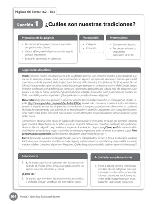 164 Historia 2º básico Guía didáctica del docente
Páginas del Texto: 162 – 163
Lección 1 ¿Cuáles son nuestras tradiciones?
•	 Reconocer el lenguaje como una expresión
del patrimonio cultural.
•	 Valorar el lenguaje indígena como un legado
cultural importante.
•	 Evaluar lo aprendido en la lección.
Propósitos de las páginas
•	 Indígena.
•	 Extinción.
Vocabulario
•	 Comprensión lectora.
•	 Reconocer existencia
de pueblos
originarios de Chile.
Prerrequisitos
Inicio: Converse con los estudiantes acerca de los distintos idiomas que conocen. Invítelos a decir palabras que
conozcan en otros idiomas. Usted puede comenzar con algunos ejemplos de saludos en distintas partes del
mundo como: Hola (español), Hello (inglés), Salut (francés), Hallo (Alemán), Ciao (Italiano), Olá (Portugués), NiHao
(Chino). Para aprender a pronunciarlas puede buscarlas, por ejemplo, en un traductor como el de Google. Luego
incentive la reflexión acerca del lenguaje como una característica propia de cada cultura. Para ello pregunte: ¿Qué
pasaría si se deja de hablar un idioma? ¿Cuántos idiomas se hablan en nuestro país? ¿Qué idioma se hablaba en
Chile cuando llegaron los españoles? ¿Qué palabras conoces de idiomas indígenas?
Desarrollo: Vea junto a sus alumnos el siguiente video de la comunidad mapuche en el colegio San Nicolás Hi-
juela: http://www.youtube.com/watch?v=AuBqHPAiQxsVean el video dos veces, la primera vez los estudiantes
pueden ir leyendo en voz alta las palabras y su traducción. La segunda, pueden ir escribiendo en su cuaderno
el vocabulario presentado que, además, se irá escribiendo en el pizarrón. Las palabras son: Kunga: familia; weñi:
niño; malen: niña; lonko: jefe; tapel: hojas; kawin: reunión; domo che: mujer; rakiduamn: pensar ; kudewe: juego
de la chueca.
Comente con el curso sobre el uso de palabras de origen mapuche en nuestro lenguaje, por ejemplo: colocolo
(gato montés), Mapocho (gente de la tierra), cahuín (reunión). Reflexionen cómo han cambiado los significados
desde su idioma original. Luego invítelos a responder la evaluación de proceso ¿Cómo vas? de manera indivi-
dual. Revisen en conjunto y hagan la actividad de cierre que se propone antes de volver a completar la guía Tres
preguntas para aprender que llenaron los estudiantes al comenzar la lección 1.
Cierre: Revise con sus alumnos hoja por hoja lo que se ha trabajado de la lección 1. Pida a los alumnos que lean
los títulos y que dibujen dos estrellitas en cada página si realizaron bien las actividades y una estrellita si pueden
mejorar o deben completar algún ítem. Pregunte: ¿Qué les ha gustado más de lo que han aprendido hasta aquí?
Sugerencias didácticas
1.	 d. Se espera que los estudiantes den su opinión va-
lorando el rescate de las lenguas originarias como un
aporte a nuestra identidad y cultura.
¿Cómo vas?
3.	 Se espera que nombren los monumentos estudiados
o visitados y hagan un dibujo del que más les gustó.
Solucionario
1.	 Invite a alguna persona relacionada
con las culturas indígenas para que
converse con los niños acerca de
idioma, costumbres, tradiciones, etc.
Antes de la visita prepare con los es-
tudiantes una lista de preguntas.
Actividades complementarias
 