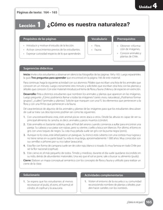 165
Unidad 4
¿Cómo es mi país?
Páginas de texto: 164 – 165
¿Cómo es nuestra naturaleza?Lección 1
•	 Introducir y motivar el estudio de la lección.
•	 Activar conocimientos previos de los estudiantes.
•	 Expresar curiosidad respecto de lo que aprenderán.
Propósitos de las páginas
•	 	Flora.
•	 Fauna.
Vocabulario
•	 Obtener informa-
ción de imágenes.
•	 Conocer animales y
plantas de Chile.
Prerrequisitos
Inicio: Invite a los estudiantes a observar en silencio las fotografías de las páginas 164 y 165. Luego reparárteles
la guía Tres preguntas para aprender que encontrará en la página 166 de este material.
Para continuar, haga la siguiente actividad con sus alumnos. Pídales que escriban una lista de los animales que
conocen en un minuto. Luego cronometre otro minuto y solicíteles que escriban otra lista con las plantas y
árboles que conocen. Con este material introduzca el tema de flora y fauna chilena y de especies en extinción.
Desarrollo: Pida a distintos estudiantes que nombren los animales y plantas que aparecen en las imágenes.
Luego pregunte: ¿Cómo podríamos llamar a todas las imágenes? (seres vivos, naturaleza) ¿Podríamos formar
grupos?, ¿cuáles? (animales y plantas). Solicite que marquen con una FL los elementos que pertenecen a la
flora y con una FA los que pertenecen a la fauna.
Dé características de algunos de los animales y plantas de las imágenes para que los estudiantes descubran
de cuál se trata. Las descripciones podrían ser como las siguientes:
1.	 Con una extraordinaria vista, este animal pocas veces ataca a otros. Desde las alturas es capaz de ver su
principal alimento: la carroña, es decir, animales y peces muertos (cóndor).
2.	 Este animalito es bastante solitario, salvo al final del verano cuando comienza a aullar para encontrar una
pareja. Su cabeza y sus patas son rojizas, pero su vientre, cuello y boca son blancos. Por último, el lomo es
gris con unos toques de negro. Su cola muy peluda suele ser gris con la punta negra (zorro).
3.	 Aunque no lo creas, este árbol parece un paraguas. Su tronco está cubierto con una corteza muy rugosa y
no tiene ramas en su parte basal. Su vida es muy larga, aproximadamente 1 000 años. Muy conocidas son
sus semillas o piñones por su rico sabor (araucaria).
4.	 Esta flor con forma de campana suele ser de color rojo, blanco o rosado. Es muy famosa en todo Chile por
ser la flor nacional (copihue).
5.	 Este ciervo es el más pequeño de todos. Tímido y miedoso, durante el día suele quedarse escondido en
su nido, detrás de abundantes matorrales. Una vez que el sol se pone, sale a buscar su alimento (pudú).
Cierre: Elabore un mapa conceptual semántico con los concepto de flora y fauna y utilícelo para realizar un
cierre de la clase.
Sugerencias didácticas
1.	 Se espera que los estudiantes al menos
reconozcan el pudú, el zorro, el huemul, el
cóndor, el copihue y la araucaria.
Solucionario
1.	 Visiten el entorno de la escuela o su comunidad
reconociendo nombres de plantas y árboles; pue-
den hacer carteles con los nombres.
Actividades complementarias
 