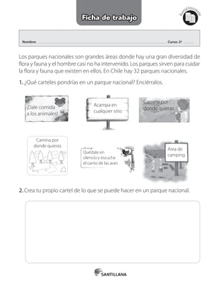 Nombre: Curso: 2º
Mat
erialfotocopi
able
Ficha de trabajo
Los parques nacionales son grandes áreas donde hay una gran diversidad de
flora y fauna y el hombre casi no ha intervenido. Los parques sirven para cuidar
la flora y fauna que existen en ellos. En Chile hay 32 parques nacionales.
1.	¿Qué carteles pondrías en un parque nacional? Enciérralos.
¡Dale comida
a los animales!
Acampa en
cualquier sitio
Camina por
donde quieras
Camina por
donde quieras
Área de
camping
Quédate en
silencio y escucha
el canto de las aves
2.	Crea tu propio cartel de lo que se puede hacer en un parque nacional.
 