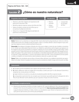169
Unidad 4
¿Cómo es mi país?
Páginas del Texto: 168 – 169
Lección 2
Inicio: Observe con sus alumnos un mapa de Chile. Guíe la observación preguntando por cómo es su forma,
dónde está el norte, el sur, dónde se ubica el océano, cuál es su nombre, dónde se ubica la región en que viven,
qué otras regiones conocen, dónde está Isla de Pascua, etc.
Desarrollo: Para trabajar en la página 168 pida a los niños que se relajen y cierren los ojos. Invítelos a convertirse
en un cóndor que sobrevolará el país de norte a sur. Relate las características de los lugares que aparecen en
las imágenes para que los estudiantes se imaginen volando por encima de ellos y luego puedan elegir cuál les
gustaría conocer. Puede informarse por Internet para conformar el relato de la imaginería. Para trabajar las activi-
dades de la página 169, puede motivar a los estudiantes contándoles la leyenda del copihue (la puede encontrar
en Internet). Luego pregúnteles si conocen otras plantas nativas de Chile. Si tiene estudiantes de otros países
,invítelos a compartir sus conocimientos sobre las plantas nativas de sus países de origen.
Cierre: Pídales a los estudiantes que escriban en la parte inferior del texto cinco palabras importantes que apren-
dieron en la clase. Anote en la pizarra los términos que los estudiantes señalen y luego cierre la sesión con ellas.
Sugerencias didácticas
•	 Observar y describir imágenes de expresiones del
patrimonio natural de Chile.
•	 Identificar algunas especies nativas de la flora de Chile.
•	 Valorar el respeto y protección de la flora que se
encuentra en peligro de extinción.
•	 Ubicar en un mapa de Chile algunos ejemplos de
patrimonio natural del país.
1.	 a. Se espera que los estudiantes sean capaces de argumentar su elección.
2.	 b. Deben reflexionar sobre el cuidado de la naturaleza. Guíelos para que no solo abarque el presente y
proyecten las consecuencias en el futuro.
a. Según dónde se encuentra su escuela, los estudiantes podrán identificar especies locales.
b. La respuesta es personal. Aún así, se espera que reconozcan que podría generar la desaparición de la
flora, lo que afectaría nuestro planeta, que, por supuesto, incluye a los seres humanos.
•	 Reserva
nacional.
•	 Parque
nacional.
•	 Comprender
el concepto
de flora.
Propósitos de las páginas
Solucionario
Vocabulario Prerrequisitos
¿Cómo es nuestra naturaleza?
1.	 Muestre a los estudiantes el afiche y el video creado en 2011 para la celebración“Año internacional de los
bosques”. Estos recursos los podrá encontrar en el siguiente link: http://www.fao.org/forestry/iyf2011/es/
Luego de observar el afiche y el video, motive a sus estudiantes a que infieran la importancia de los bos-
ques para la vida humana y las normas para protegerlos.
Actividades complementarias
 
