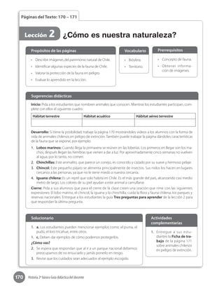 170 Historia 2º básico Guía didáctica del docente
Páginas del Texto: 170 – 171
Lección 2 ¿Cómo es nuestra naturaleza?
1.	 a. Los estudiantes pueden mencionar ejemplos como: el puma, el
pudú, el loro tricahue, entre otros.
1.	 c. Deben dar ejemplos de cómo podemos protegerlos.
¿Cómo vas?
2.	 Se espera que respondan que al ir a un parque nacional debemos
preocuparnos de no ensuciarlo y jamás ponerlo en riesgo.
3.	 Revise que los cuidados sean adecuados al ejemplo escogido.
Solucionario
1.	 Entregue a sus estu-
diantes la Ficha de tra-
bajo de la página 171
sobre animales chilenos
en peligro de extinción.
Actividades
complementarias
•	 Describir imágenes del patrimonio natural de Chile.
•	 Identificar algunas especies de la fauna de Chile.
•	 Valorar la protección de la fauna en peligro.
•	 Evaluar lo aprendido en la lección.
Propósitos de las páginas
•	 Biósfera.
•	 Territorio.
Vocabulario
•	 Concepto de fauna.
•	 Obtener informa-
ción de imágenes.
Prerrequisitos
Inicio: Pida a los estudiantes que nombren animales que conocen. Mientras los estudiantes participan, com-
plete con ellos el siguiente cuadro:
Hábitat terrestre Hábitat acuático Hábitat aéreo terrestre
Desarrollo: Si tiene la posibilidad, trabaje la página 170 mostrándoles videos a los alumnos con la forma de
vida de animales chilenos en peligro de extinción. También puede trabajar la página dándoles características
de la fauna que se expone, por ejemplo:
1.	 Lobos marinos: Cuando llega la primavera se reúnen en las loberías. Los primeros en llegar son los ma-
chos, después llegan las hembras que vienen a dar a luz. Por aproximadamente cinco semanas no vuelven
al agua, por lo tanto, no comen.
2.	 Chinchillas: Este animalito, que parece un conejo, es conocido y cazado por su suave y hermoso pelaje.
3.	 Chincol: Este pequeño pájaro se alimenta principalmente de insectos. Sus nidos los hacen en lugares
cercanos a las personas, ya que no le tiene miedo a nuestra cercanía.
4.	 Iguana chilena: Es un reptil que solo habita en Chile. Es el más grande del país, alcanzando casi medio
metro de largo. Los colores de su piel ayudan a este animal a camuflarse.
Cierre: Pida a sus alumnos que para el cierre de la clase creen una oración que rime con las siguientes
expresiones: El lobo marino, el chincol, la iguana y la chinchilla; cuida la flora y fauna chilena; los parques y
reservas nacionales. Entregue a los estudiantes la guía Tres preguntas para aprender de la lección 2 para
que respondan la última pregunta.
Sugerencias didácticas
 