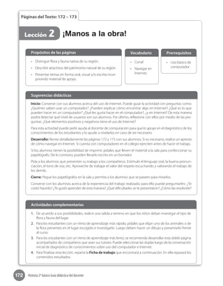 172 Historia 2º básico Guía didáctica del docente
Páginas del Texto: 172 – 173
Lección 2 ¡Manos a la obra!
1.	 De acuerdo a sus posibilidades, realice una salida a terreno en que los niños deban investigar el tipo de
flora y fauna del lugar.
2.	 Para los estudiantes con un ritmo de aprendizaje más rápido, pídales que elijan uno de los animales o de
la flora presentes en el lugar escogido e investigarlo. Luego deben hacer un dibujo y presentarlo frente
al curso.
3.	 Para los estudiantes con un ritmo de aprendizaje más lento, se recomienda desarrollar esta doble página
acompañados de compañeros que sean sus tutores. Puede seleccionar las duplas luego de la conversación
inicial de diagnóstico de conocimientos sobre uso del computador e Internet.
4.	 Para finalizar esta lección, reparta la Ficha de trabajo que encontrará a continuación. En ella repasará los
contenidos estudiados.
Actividades complementarias
•	 Distinguir flora y fauna nativa de su región.
•	 Describir atractivos del patrimonio natural de su región.
•	 Presentar temas en forma oral, visual y/o escrita incor-
porando material de apoyo.
Propósitos de las páginas
•	 Conaf.
•	 Navegar en
Internet.
Vocabulario
•	 Uso básico de
computador.
Prerrequisitos
Inicio: Converse con sus alumnos acerca del uso de Internet. Puede guiar la actividad con preguntas como:
¿Quiénes saben usar un computador? ¿Pueden explicar cómo encontrar algo en Internet? ¿Qué es lo que
pueden hacer en un computador? ¿Qué les gusta hacer en el computador?, ¿y en Internet? De esta manera
podrá detectar qué nivel de usuarios son sus alumnos. Por último, reflexione con ellos por medio de las pre-
guntas: ¿Qué elementos positivos y negativos tiene el uso de Internet?
Para esta actividad puede pedir ayuda al docente de computación para que lo apoye en el diagnóstico de los
conocimientos de los estudiantes y lo ayude a nivelarlos en caso de ser necesario.
Desarrollo: Revise detalladamente las páginas 172 y 173 con sus alumnos. Si es necesario, realice un apresto
de cómo navegar en Internet. Si cuenta con computadores en el colegio ejerciten antes de hacer el trabajo.
Si los alumnos tienen la posibilidad de imprimir, pídales que lleven el material a la sala para confeccionar su
papelógrafo. De lo contrario, pueden llevarlo escrito en un borrador.
Pida a los alumnos que presenten su trabajo a los compañeros. Estimule el lenguaje oral, la buena pronun-
ciación, el tono de voz, etc. Aproveche de trabajar el valor del respeto escuchando y valorando el trabajo de
los demás.
Cierre: Pegue los papelógrafos en la sala y permita a los alumnos que se paseen para mirarlos.
Converse con los alumnos acerca de la experiencia del trabajo realizado; para ello puede preguntarles: ¿Te
costó hacerlo? ¿Te gustó aprender de esta manera? ¿Qué dificultades se te presentaron? ¿Cómo las resolviste?
Sugerencias didácticas
 