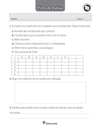 Nombre: Curso: 2º
Mat
erialfotocopi
able
Ficha de trabajo
1.	Completa la cuadrícula con la palabra que corresponda. Sigue el ejemplo:
a.	Nombre de una leyenda que conoces.
b.	Comida típica que se puede comer con la mano.
c.	Baile nacional.
d.	Construcciones importantes por su antigüedad.
e.	Árbol nativo parecido a un paraguas.
f.	 Flor nacional de Chile.
1 A Ñ A Ñ U C A
2
3
4
5
6
2.	Elige una tradición de tu cuadrícula y dibújala.
3.	Escribe qué puedes hacer tú para cuidar la tradición que escogiste.
Yo puedo
 