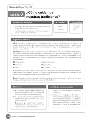 176 Historia 2º básico Guía didáctica del docente
Páginas del Texto: 176 – 177
Lección 3 ¿Cómo cuidamos
nuestras tradiciones?
•	 Identificar y describir la labor de instituciones relaciona-
das con la protección del patrimonio.
•	 Identificar trabajos relacionados con la preservación, pro-
tección y cuidado del patrimonio.
Propósitos de las páginas
•	 Codeff.
•	 Restaurar.
Vocabulario
•	 Conceptos
de fauna y
flora.
Prerrequisitos
Inicio: Cuénteles a sus alumnos que en época de verano se producen muchos incendios en bosques y, a
veces, en parques nacionales. Que estos afectan a la flora y fauna del lugar donde se originan y que la mayoría
de estos desastres se generan por errores humanos. Invítelos a hacer un decálogo para prevenir el maltrato
a la flora y fauna del país.
Desarrollo: Para trabajar la página 176, pida al curso, la clase anterior, que traigan imágenes de flora y fau-
na. Además, usted puede tener material para complementar. Una vez que leyeron la página, pegue en el
pizarrón dos papelógrafos. En uno debe anotar el título Codeff y en el otro Conaf. Con las imágenes de los
estudiantes hacer un collage de estas instituciones. Escriba las siglas de ellas en el pizarrón en forma vertical
y su significado:
CO: Corporación				CO: Comité nacional
NA: Nacional				DE: Pro defensa			
F: Forestal				FF: De la Flora y Fauna
Acompañe la lectura de la página 177, con preguntas como: ¿Por qué las restauradoras se protegen el rostro
para trabajar? ¿Qué importancia tienen los museos? ¿Qué tienen en común las reservas naturales con los
museos? ¿Qué otros trabajos cuidan el patrimonio cultural?
Cierre: Pida a algunos alumnos que pasen adelante a explicar el mapa conceptual. Invítelos a dar ejemplos
de algunas acciones de estas instituciones para cuidar las tradiciones.
Sugerencias didácticas
1.	 Organice una sesión de reparación de libros
y cuadernos.
2.	 Divida al curso en grupo y pídales que in-
venten una institución para el cuidado de las
tradiciones y creen una sigla y un logo. Por
ejemplo, Gacumea: grupo de amigos cuida-
dores del medioambiente; Colilepe: Comité
encargado de los libros de lectura personal.
Actividades complementarias
1.	 c. La respuesta es personal, pero se espera que
los estudiantes reconozcan las dificultades de
cuidar la naturaleza sin estas instituciones.
2.	 a. Las respuestas variarán según los intereses
de cada estudiante. Pídales que al dar su opi-
nión la justifiquen.
b. Se espera que los alumnos sí consideren
importante estos trabajos y reconozcan que
ayudan a cuidar nuestras tradiciones.
Solucionario
 