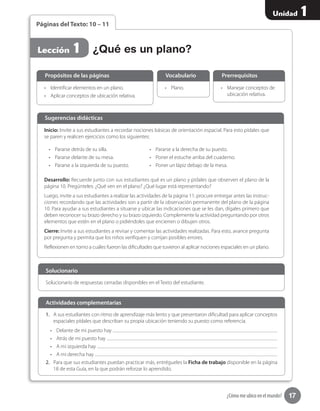 17
Unidad 1
¿Cómo me ubico en el mundo?
Páginas del Texto: 10 – 11
•	 Identificar elementos en un plano.
•	 Aplicar conceptos de ubicación relativa.
•	 Manejar conceptos de
ubicación relativa.
•	 Plano.
Propósitos de las páginas PrerrequisitosVocabulario
¿Qué es un plano?Lección 1
Inicio: Invite a sus estudiantes a recordar nociones básicas de orientación espacial. Para esto pídales que
se paren y realicen ejercicios como los siguientes:
•	 Pararse detrás de su silla.
•	 Pararse delante de su mesa.
•	 Pararse a la izquierda de su puesto.
•	 Pararse a la derecha de su puesto.
•	 Poner el estuche arriba del cuaderno.
•	 Poner un lápiz debajo de la mesa.
Desarrollo: Recuerde junto con sus estudiantes qué es un plano y pídales que observen el plano de la
página 10. Pregúnteles: ¿Qué ven en el plano? ¿Qué lugar está representando?
Luego, invite a sus estudiantes a realizar las actividades de la página 11; procure entregar antes las instruc-
ciones recordando que las actividades son a partir de la observación permanente del plano de la página
10. Para ayudar a sus estudiantes a situarse y ubicar las indicaciones que se les dan, dígales primero que
deben reconocer su brazo derecho y su brazo izquierdo. Complemente la actividad preguntando por otros
elementos que estén en el plano o pidiéndoles que encierren o dibujen otros.
Cierre: Invite a sus estudiantes a revisar y comentar las actividades realizadas. Para esto, avance pregunta
por pregunta y permita que los niños verifiquen y corrijan posibles errores.
Reflexionen en torno a cuáles fueron las dificultades que tuvieron al aplicar nociones espaciales en un plano.
Sugerencias didácticas
Solucionario de respuestas cerradas disponibles en el Texto del estudiante.
Solucionario
1.	 A sus estudiantes con ritmo de aprendizaje más lento y que presentaron dificultad para aplicar conceptos
espaciales pídales que describan su propia ubicación teniendo su puesto como referencia.
•	 Delante de mi puesto hay
•	 Atrás de mi puesto hay
•	 A mi izquierda hay
•	 A mi derecha hay
2.	 Para que sus estudiantes puedan practicar más, entrégueles la Ficha de trabajo disponible en la página
18 de esta Guía, en la que podrán reforzar lo aprendido.
Actividades complementarias
 