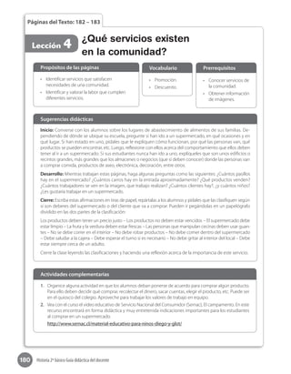 180 Historia 2º básico Guía didáctica del docente
Páginas del Texto: 182 – 183
Lección 4 ¿Qué servicios existen
en la comunidad?
Inicio: Converse con los alumnos sobre los lugares de abastecimiento de alimentos de sus familias. De-
pendiendo de dónde se ubique su escuela, pregunte si han ido a un supermercado, en qué ocasiones y en
qué lugar. Si han estado en uno, pídales que le expliquen cómo funcionan, por qué las personas van, qué
productos se pueden encontrar, etc. Luego, reflexione con ellos acerca del comportamiento que ellos deben
tener al ir a un supermercado. Si sus estudiantes nunca han ido a uno, explíqueles que son unos edificios o
recintos grandes, más grandes que los almacenes o negocios (que sí deben conocer) donde las personas van
a comprar comida, productos de aseo, electrónica, decoración, entre otros.
Desarrollo: Mientras trabajan estas páginas, haga algunas preguntas como las siguientes: ¿Cuántos pasillos
hay en el supermercado? ¿Cuántos carros hay en la entrada aproximadamente? ¿Qué productos venden?
¿Cuántos trabajadores se ven en la imagen, que trabajo realizan? ¿Cuántos clientes hay?, ¿y cuántos niños?
¿Les gustaría trabajar en un supermercado.
Cierre: Escriba estas afirmaciones en tiras de papel, repártalas a los alumnos y pídales que las clasifiquen según
si son deberes del supermercado o del cliente que va a comprar. Pueden ir pegándolas en un papelógrafo
dividido en las dos partes de la clasificación:
Los productos deben tener un precio justo – Los productos no deben estar vencidos – El supermercado debe
estar limpio – La fruta y la verdura deben estar frescas – Las personas que manipulan cecinas deben usar guan-
tes – No se debe correr en el interior – No debe robar productos – No debe comer dentro del supermercado
– Debe saludar a la cajera – Debe esperar el turno si es necesario – No debe gritar al interior del local – Debe
estar siempre cerca de un adulto.
Cierre la clase leyendo las clasificaciones y haciendo una reflexión acerca de la importancia de este servicio.
Sugerencias didácticas
•	 Identificar servicios que satisfacen
necesidades de una comunidad.
•	 Identificar y valorar la labor que cumplen
diferentes servicios.
•	 Promoción.
•	 Descuento.
•	 Conocer servicios de
la comunidad.
•	 Obtener información
de imágenes.
Propósitos de las páginas Vocabulario Prerrequisitos
1.	 Organice alguna actividad en que los alumnos deban ponerse de acuerdo para comprar algún producto.
Para ello deben decidir qué comprar, recolectar el dinero, sacar cuentas, elegir el producto, etc. Puede ser
en el quiosco del colegio. Aproveche para trabajar los valores de trabajo en equipo.
2.	 Vea con el curso el video educativo de Servicio Nacional del Consumidor (Sernac), El campamento. En este
recurso encontrará en forma didáctica y muy entretenida indicaciones importantes para los estudiantes
al comprar en un supermercado.
http://www.sernac.cl/material-educativo-para-ninos-diego-y-glot/
Actividades complementarias
 