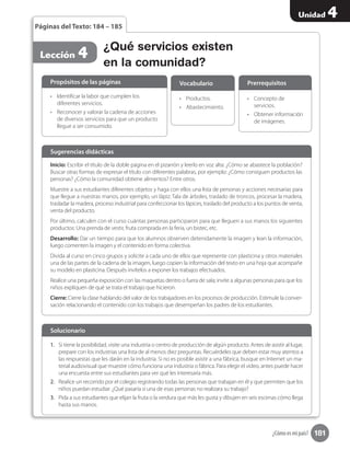 181
Unidad 4
¿Cómo es mi país?
¿Qué servicios existen
en la comunidad?
Lección 4
Páginas del Texto: 184 – 185
Inicio: Escribir el título de la doble página en el pizarrón y leerlo en voz alta: ¿Cómo se abastece la población?
Buscar otras formas de expresar el título con diferentes palabras, por ejemplo: ¿Cómo consiguen productos las
personas? ¿Cómo la comunidad obtiene alimentos? Entre otros.
Muestre a sus estudiantes diferentes objetos y haga con ellos una lista de personas y acciones necesarias para
que llegue a nuestras manos, por ejemplo, un lápiz: Tala de árboles, traslado de troncos, procesar la madera,
trasladar la madera, proceso industrial para confeccionar los lápices, traslado del producto a los puntos de venta,
venta del producto.
Por último, calculen con el curso cuántas personas participaron para que lleguen a sus manos los siguientes
productos: Una prenda de vestir, fruta comprada en la feria, un bistec, etc.
Desarrollo: Dar un tiempo para que los alumnos observen detenidamente la imagen y lean la información,
luego comenten la imagen y el contenido en forma colectiva.
Divida al curso en cinco grupos y solicite a cada uno de ellos que represente con plasticina y otros materiales
una de las partes de la cadena de la imagen, luego copien la información del texto en una hoja que acompañe
su modelo en plasticina. Después invítelos a exponer los trabajos efectuados.
Realice una pequeña exposición con las maquetas dentro o fuera de sala; invite a algunas personas para que los
niños expliquen de qué se trata el trabajo que hicieron.
Cierre: Cierre la clase hablando del valor de los trabajadores en los procesos de producción. Estimule la conver-
sación relacionando el contenido con los trabajos que desempeñan los padres de los estudiantes.
Sugerencias didácticas
•	 Identificar la labor que cumplen los
diferentes servicios.
•	 Reconocer y valorar la cadena de acciones
de diversos servicios para que un producto
llegue a ser consumido.
1.	 Si tiene la posibilidad, visite una industria o centro de producción de algún producto. Antes de asistir al lugar,
prepare con los industrias una lista de al menos diez preguntas. Recuérdeles que deben estar muy atentos a
las respuestas que les darán en la industria. Si no es posible asistir a una fábrica, busque en Internet un ma-
terial audiovisual que muestre cómo funciona una industria o fábrica. Para elegir el video, antes puede hacer
una encuesta entre sus estudiantes para ver qué les interesaría más.
2.	 Realice un recorrido por el colegio registrando todas las personas que trabajan en él y que permiten que los
niños puedan estudiar. ¿Qué pasaría si una de esas personas no realizara su trabajo?
3.	 Pida a sus estudiantes que elijan la fruta o la verdura que más les gusta y dibujen en seis escenas cómo llega
hasta sus manos.
•	 Productos.
•	 Abastecimiento.
•	 Concepto de
servicios.
•	 Obtener información
de imágenes.
Propósitos de las páginas
Solucionario
Vocabulario Prerrequisitos
 