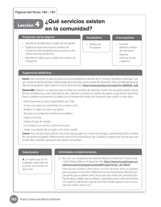 182 Historia 2º básico Guía didáctica del docente
Páginas del Texto: 186 – 187
Lección 4 ¿Qué servicios existen
en la comunidad?
Inicio: Para comenzar la clase escuche con los estudiantes la canción de 31 minutos“equilibrio espiritual”. Lue-
go conversen de las ventajas y desventajas de la bicicleta como medio de transporte. Para complementar pue-
den ver el siguiente video sobre la historia de la bicicleta: http://www.youtube.com/watch?v=pBGKqN_kufs
Desarrollo: Solicite a sus alumnos que escriban los nombres de distintos medios de transporte (avión, barco,
lancha, bicicleta, bus, auto, helicóptero, taxi, colectivo y metro), en tarjetas de papel. Luego lea las siguientes
frases y pídales que levanten la tarjeta con el nombre del medio de transporte que usarían o usan para:
- Visitar parientes en otra ciudad dentro de Chile.
- Enviar una carga de automóviles de un país a otro.
- Realizar un viaje a un país muy lejano.
- Rescatar a un andinista herido en la cordillera.
- Llegar a una isla.
- Llegar al lugar de trabajo.
- Ir a comprar a un centro comercial cercano.
- Llegar muy rápido de un lugar a otro de la ciudad.
Cierre: Para cerrar la clase solicite a los niños que pongan en común las ventajas y desventajas de los medios
de transporte escogidos reflexionando acerca de la importancia de cuidarlos y respetar las normas que van
en beneficio del bien personal y de toda la comunidad.
Sugerencias didácticas
•	 Identificar los diferentes medios de transporte.
•	 Explicar la importancia de los medios de
transporte para trasladarse de un punto a otro
y llevar diversos productos.
•	 Identificar la labor que cumplen los medios de
transporte.
•	 Medios de
transporte.
•	 Conocer
distintos medios
de transporte.
•	 Obtener
información de
imágenes.
Propósitos de las páginas Vocabulario Prerrequisitos
1.	 Vea con sus estudiantes el material didáctico “¡Atención! Paseo en bi-
cicleta”disponible en el siguiente link: http://www.encuentro.gov.ar/
sitios/encuentro/programas/detallePrograma?rec_id=50629
Este recurso muestra cómo Kevin, un niño de doce años, se prepara
para un paseo en bicicleta. Reflexione con los estudiantes sobre las pre-
cauciones que se deben tener al ocupar este medio de comunicación.
Para finalizar, pídales que se dibujen preparados para andar en bicicleta
con todos los elementos que les permiten andar seguros (casco, luces,
ropa de colores claros, etc.).
Actividades complementarias
d. Se espera que los es-
tudiantes respondan de
acuerdo al contexto en
que viven.
Solucionario
 