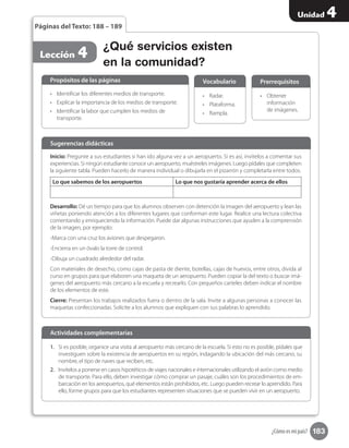 183
Unidad 4
¿Cómo es mi país?
•	 Obtener
información
de imágenes.
Prerrequisitos
¿Qué servicios existen
en la comunidad?
Lección 4
Páginas del Texto: 188 – 189
Inicio: Pregunte a sus estudiantes si han ido alguna vez a un aeropuerto. Si es así, invítelos a comentar sus
experiencias. Si ningún estudiante conoce un aeropuerto, muéstreles imágenes. Luego pídales que completen
la siguiente tabla. Pueden hacerlo de manera individual o dibujarla en el pizarrón y completarla entre todos.
Lo que sabemos de los aeropuertos Lo que nos gustaría aprender acerca de ellos
Desarrollo: Dé un tiempo para que los alumnos observen con detención la imagen del aeropuerto y lean las
viñetas poniendo atención a los diferentes lugares que conforman este lugar. Realice una lectura colectiva
comentando y enriqueciendo la información. Puede dar algunas instrucciones que ayuden a la comprensión
de la imagen, por ejemplo:
-Marca con una cruz los aviones que despegaron.
-Encierra en un óvalo la torre de control.
-Dibuja un cuadrado alrededor del radar.
Con materiales de desecho, como cajas de pasta de diente, botellas, cajas de huevos, entre otros, divida al
curso en grupos para que elaboren una maqueta de un aeropuerto. Pueden copiar la del texto o buscar imá-
genes del aeropuerto más cercano a la escuela y recrearlo. Con pequeños carteles deben indicar el nombre
de los elementos de este.
Cierre: Presentan los trabajos realizados fuera o dentro de la sala. Invite a algunas personas a conocer las
maquetas confeccionadas. Solicite a los alumnos que expliquen con sus palabras lo aprendido.
Sugerencias didácticas
•	 Identificar los diferentes medios de transporte.
•	 Explicar la importancia de los medios de transporte.
•	 Identificar la labor que cumplen los medios de
transporte.
1.	 Si es posible, organice una visita al aeropuerto más cercano de la escuela. Si esto no es posible, pídales que
investiguen sobre la existencia de aeropuertos en su región, indagando la ubicación del más cercano, su
nombre, el tipo de naves que reciben, etc.
2.	 Invítelos a ponerse en casos hipotéticos de viajes nacionales e internacionales utilizando el avión como medio
de transporte. Para ello, deben investigar cómo comprar un pasaje, cuáles son los procedimientos de em-
barcación en los aeropuertos, qué elementos están prohibidos, etc. Luego pueden recrear lo aprendido. Para
ello, forme grupos para que los estudiantes representen situaciones que se pueden vivir en un aeropuerto.
•	 Radar.
•	 Plataforma.
•	 Rampla.
Propósitos de las páginas
Actividades complementarias
Vocabulario
 