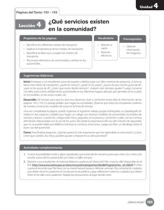 185
Unidad 4
¿Cómo es mi país?
•	 Obtener
información
de imágenes.
Prerrequisitos
¿Qué servicios existen
en la comunidad?
Lección 4
Páginas del Texto: 192 – 193
Inicio: Entregue a sus estudiantes autos de juguete y déjelos jugar con ellos mientras les pregunta: ¿Cómo se
llama este medio de transporte?, ¿quién lo conoce?, ¿quién lo ha usado?, ¿qué es lo que más les gusta de él?,
¿qué no les gusta de él?, ¿creen que existe desde siempre?, ¿habrán sido siempre iguales? Luego converse
con ellos acerca de la utilidad de los automóviles en los diferentes lugares del país: por ejemplos en la ciudad,
en los pueblos, en las zonas rurales, etc.
Desarrollo: Dé tiempo para que los alumnos observen, lean y comenten entre ellos la información de las
páginas 192 y 193. En parejas pídales que hagan las actividades. Observe que todos los estudiantes ordenen
de manera correcta los modelos de autos en la línea de tiempo.
Una vez completada la página, puede organizar el siguiente trabajo grupal: entrégueles un papelógrafo di-
vidido en dos espacios y pídales que hagan un collage con diversos modelos de automóviles recortados de
revistas y diarios. Cuando los collage estén listos, péguelos en la pizarra y comenten cuáles son las normas
del tránsito relacionadas con el uso de los autos. Recuerde la importancia del uso del cinturón de seguridad,
que no se puede hablar por teléfono mientras se conduce, entre otros. Luego, escriban un decálogo sobre el
buen uso del automóvil.
Cierre: Para finalizar pregunte: ¿Qué les parece lo más importante que han aprendido en esta sesión? ¿Cómo
creen que ustedes, los niños, pueden ayudar a mejorar el uso del automóvil?
Sugerencias didácticas
•	 Identificar los diferentes medios de transporte.
•	 Explicar la importancia de los medios de transporte.
•	 Identificar la labor que cumplen los medios de
transporte.
•	 Reconocer elementos de continuidad y cambio en los
automóviles.
1.	 Si tiene la posibilidad, invite a algún apoderado que entienda de mecánica para que visite a los niños y les
enseñe acerca de los automóviles y/o visite un taller cercano.
2.	 Muestre a sus estudiantes el material didáctico audiovisual“¡Atención! Flor cruza la calle”disponible en el
link: http://www.encuentro.gov.ar/sitios/encuentro/programas/detallePrograma?rec_id=50629 El video
cuenta el recorrido que Flor hace con su mamá hasta el quiosco. Mientas caminan, Flor comenta los cuidados
que deben tener los peatones al circular por la vía pública. Luego reflexionen sobre los cuidados que deben
tener en la calle como peatones. Adapte las precauciones al lugar donde viven.
•	 Motores a
vapor.
•	 Motores
eléctricos.
Propósitos de las páginas
Actividades complementarias
Vocabulario
 