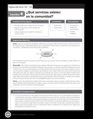 186 Historia 2º básico Guía didáctica del docente
Páginas del Texto: 194 – 195
Lección 4 ¿Qué servicios existen
en la comunidad?
Inicio: Haga una constelación de palabras utilizando el concepto medios de comunicación. Solicite a los niños
que digan la mayor cantidad de términos que se relacionen. Puede copiar un esquema como el siguiente en
el pizarrón y completarlo con las ideas de los estudiantes:
MEDIOS DE
COMUNICACION
Para finalizar la motivación pregunte: ¿Qué medios de comunicación hay en el colegio? ¿Cuáles medios uti-
lizan en sus hogares?
Desarrollo: Pida a algunos estudiantes que indiquen diferentes situaciones que aparecen en la lámina en
las que se está haciendo uso de algún medio de comunicación. Los demás compañeros deberán marcar la
situación con una cruz. Para trabajar el contenido, plantee distintas situaciones en que se requiere comuni-
car información y pídales a los estudiantes que indiquen cuál o cuáles medios de comunicación serían más
adecuados para cada caso. Algunos ejemplos que podría dar son: Enviar un mensaje urgente a todo el país;
entretenerse escuchando música; informarse de las noticias ocurridas durante el día en el país; leer noticias
sobre algún tema especial; ver películas, series y documentales; saber cómo está un amigo que vive lejos;
informar el horario de atención de la municipalidad/hospital u otro servicio público.
Cierre: Junto a los estudiantes recopilen información acerca de carreteras, puentes, túneles, líneas de metro
de la localidad. Luego localícenlos en un plano o mapa y conversen sobre la importancia de estas obras como
facilitadoras de la comunicación de las localidades.
Sugerencias didácticas
•	 Identificar diferentes medios de comunicación.
•	 Explicar la importancia de los medios de
comunicación.
•	 Evaluar el papel que cumplen los medios de
comunicación.
•	 Multimedia.
•	 Audiovisual.
•	 Concepto de
medios de
comunicación.
•	 Analizar
imágenes.
Propósitos de las páginas Vocabulario Prerrequisitos
1.	 Invite a los estudiantes a que hagan una lista de problemas que ven en su comunidad (congestión,
contaminación ambiental, cuidado de sus pertenencias, entre otros). En conjunto, voten por el problema
que les parece más urgente o importante y busquen una solución concreta. Creen una campaña masiva
para informar a toda la sociedad. Determinen cuál medio de comunicación deberían usar para llegar a:
toda su comunidad escolar, el barrio, la región, el país y el mundo. Por ejemplo, si deciden que quieren
llegar a todo el país podrían crear un comercial de radio o de televisión. Se sugiere que los grabe para
que puedan escucharse y/o verse.
Actividades complementarias
 