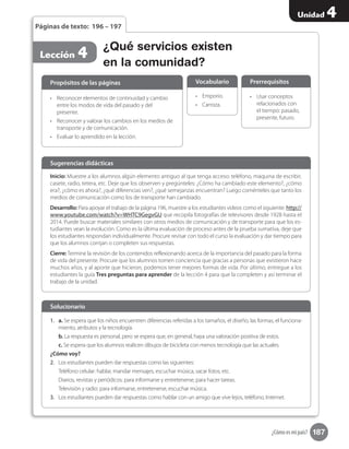 187
Unidad 4
¿Cómo es mi país?
•	 Usar conceptos
relacionados con
el tiempo: pasado,
presente, futuro.
Prerrequisitos
¿Qué servicios existen
en la comunidad?
Lección 4
Páginas de texto: 196 – 197
Inicio: Muestre a los alumnos algún elemento antiguo al que tenga acceso: teléfono, máquina de escribir,
casete, radio, tetera, etc. Deje que los observen y pregúnteles: ¿Cómo ha cambiado este elemento?, ¿cómo
era?, ¿cómo es ahora?, ¿qué diferencias ven?, ¿qué semejanzas encuentran? Luego coménteles que tanto los
medios de comunicación como los de transporte han cambiado.
Desarrollo: Para apoyar el trabajo de la página 196, muestre a los estudiantes videos como el siguiente: http://
www.youtube.com/watch?v=WHTC9GegvGU que recopila fotografías de televisores desde 1928 hasta el
2014. Puede buscar materiales similares con otros medios de comunicación y de transporte para que los es-
tudiantes vean la evolución. Como es la última evaluación de proceso antes de la prueba sumativa, deje que
los estudiantes respondan individualmente. Procure revisar con todo el curso la evaluación y dar tiempo para
que los alumnos corrijan o completen sus respuestas.
Cierre: Termine la revisión de los contenidos reflexionando acerca de la importancia del pasado para la forma
de vida del presente. Procure que los alumnos tomen conciencia que gracias a personas que existieron hace
muchos años, y al aporte que hicieron, podemos tener mejores formas de vida. Por último, entregue a los
estudiantes la guía Tres preguntas para aprender de la lección 4 para que la completen y así terminar el
trabajo de la unidad.
Sugerencias didácticas
•	 Reconocer elementos de continuidad y cambio
entre los modos de vida del pasado y del
presente.
•	 Reconocer y valorar los cambios en los medios de
transporte y de comunicación.
•	 Evaluar lo aprendido en la lección.
1.	 a. Se espera que los niños encuentren diferencias referidas a los tamaños, el diseño, las formas, el funciona-
miento, atributos y la tecnología.
b. La respuesta es personal, pero se espera que, en general, haya una valoración positiva de estos.
c. Se espera que los alumnos realicen dibujos de bicicleta con menos tecnología que las actuales.
¿Cómo voy?
2.	 Los estudiantes pueden dar respuestas como las siguientes:
Teléfono celular: hablar, mandar mensajes, escuchar música, sacar fotos, etc.
Diarios, revistas y periódicos: para informarse y entretenerse, para hacer tareas.
Televisión y radio: para informarse, entretenerse, escuchar música.
3.	 Los estudiantes pueden dar respuestas como hablar con un amigo que vive lejos, teléfono, Internet.
•	 Emporio.
•	 Carroza.
Propósitos de las páginas
Solucionario
Vocabulario
 