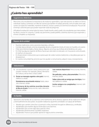 188 Historia 2º básico Guía didáctica del docente
¿Cuánto has aprendido?
Páginas del Texto: 198 – 199
Mencione a los estudiantes la importancia de evaluar lo aprendido y que este proceso se realice en forma
individual. Vuelva a comentar con ellos las normas que faciliten el trabajo personal, como el orden de la sala,
contar con todos los materiales, mantener el silencio, incluso cuando ya se terminó la evaluación. Procure dar
el tiempo suficiente para que puedan responder todas las preguntas.
Al finalizar la evaluación, revise todos los textos. Puede hacerlo usted o pedir a los estudiantes que intercambien
los libros y revisar en conjunto. Cuando sea pertinente, puede pedirles a distintos alumnos que respondan y
el resto complete sus respuestas.
Sugerencias didácticas
Aproveche a las familias de sus alumnos como testimonios de los diversos aspectos de las tradiciones del país
y eventualmente de otros países. Se pueden realizar las siguientes actividades con apoyo de familiares:
•	 Abuelos que cuenten cómo fue su juventud o niñez, haciendo hincapié en diferencias y similitudes.
•	 Apoderados que enseñen alguna receta típica a los alumnos.
•	 Apoderados que cocinen algo típico para los niños.
•	 Apoderados pertenecientes a pueblos originarios.
•	 Apoderados músicos que puedan aportar en alguno de los contenidos.
En familia
•	 Nuestras tradiciones, como canciones, leyendas y refranes.
•	 Comidas típicas del país como las empanadas de pino, el pastel de choclo, el mote con huesillo y el curanto.
•	 Chile tiene distintos bailes y fiestas típicas. Algunos son el sau sau, la fiesta de la Vendimia y la cueca.
•	 En Chile hay algunas especies de flora y fauna que solo están en este país o en muy pocos como el pudú,
el copihue y la araucaria.
•	 En el país existen instituciones que se preocupan de cuidar nuestras tradiciones y naturaleza para que no
desaparezcan.
•	 En nuestra comunidad hay servicios que nos ayudan a comunicarnos, adquirir cosas y transportarnos.
Repaso de la unidad
5.	 Los estudiantes conocen varias instituciones que
pueden nombrar. Por ejemplo: Dibam, Ministerio
de Cultura y de las Artes, Conaf, Codeff.
6.	 Enviar un mensaje urgente a otro país: Internet,
teléfono o celular.
Entretenerse escuchando música: Radio, televi-
sión, Internet, celular.
Informarse de las noticias ocurridas durante
el día en el país: Prensa escrita, radio, televisión,
Internet, celular.
Leer noticias deportivas: Prensa escrita, Internet,
celular.
Ver películas, series y documentales: Televisión,
Internet, celular.
Saber cómo está un amigo que vive lejos: Inter-
net, teléfono o celular.
Invitar amigos a tu cumpleaños: Internet, telé-
fono o celular.
Solucionario	
 