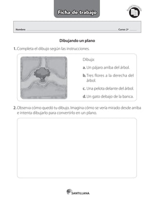 Nombre: Curso: 2º
Mat
erialfotocopi
able
Ficha de trabajo
Dibujando un plano
1.	Completa el dibujo según las instrucciones.
Dibuja:
a.	Un pájaro arriba del árbol.
b.	Tres flores a la derecha del
árbol.
c.	Una pelota delante del árbol.
d.	Un gato debajo de la banca.
2.	Observa cómo quedó tu dibujo. Imagina cómo se vería mirado desde arriba
e intenta dibujarlo para convertirlo en un plano.
 