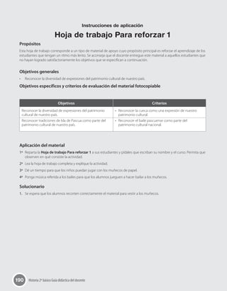 190 Historia 2º básico Guía didáctica del docente
Propósitos
Esta hoja de trabajo corresponde a un tipo de material de apoyo cuyo propósito principal es reforzar el aprendizaje de los
estudiantes que tengan un ritmo más lento. Se aconseja que el docente entregue este material a aquellos estudiantes que
no hayan logrado satisfactoriamente los objetivos que se especifican a continuación.
Objetivos generales
•	 Reconocer la diversidad de expresiones del patrimonio cultural de nuestro país.
Objetivos específicos y criterios de evaluación del material fotocopiable
Aplicación del material
1º	 Reparta la Hoja de trabajo Para reforzar 1 a sus estudiantes y pídales que escriban su nombre y el curso. Permita que
observen en qué consiste la actividad.
2º	 Lea la hoja de trabajo completa y explique la actividad.
3º	 Dé un tiempo para que los niños puedan jugar con los muñecos de papel.
4º	 Ponga música referida a los bailes para que los alumnos jueguen a hacer bailar a los muñecos.
Solucionario
1.	 Se espera que los alumnos recorten correctamente el material para vestir a los muñecos.
Objetivos Criterios
Reconocer la diversidad de expresiones del patrimonio
cultural de nuestro país.
Reconocer tradiciones de Isla de Pascua como parte del
patrimonio cultural de nuestro país.
•	 Reconocer la cueca como una expresión de nuestro
patrimonio cultural.
•	 Reconocer el baile pascuense como parte del
patrimonio cultural nacional.
Instrucciones de aplicación
Hoja de trabajo Para reforzar 1
 
