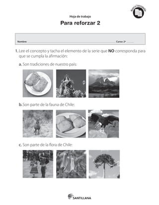 Mat
erialfotocopi
able
Mat
erialfotocopi
able
Hoja de trabajo
Para reforzar 2
1.	Lee el concepto y tacha el elemento de la serie que NO corresponda para
que se cumpla la afirmación:
a.	Son tradiciones de nuestro país:
b.	Son parte de la fauna de Chile:
c.	Son parte de la flora de Chile:
Nombre: Curso: 2º
 