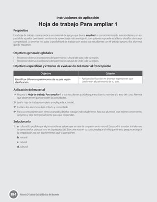 194 Historia 2º básico Guía didáctica del docente
Propósitos
Esta hoja de trabajo corresponde a un material de apoyo que busca ampliar los conocimientos de los estudiantes, en es-
pecial de aquellos que tienen un ritmo de aprendizaje más aventajado, con quienes se puede establecer desafíos de mayor
complejidad. Lo anterior no quita la posibilidad de trabajo con todos sus estudiantes con el debido apoyo a los alumnos
que lo requieran.
Objetivos generales globales
•	 Reconoce diversas expresiones del patrimonio cultural del país y de su región.
•	 Reconoce diversas expresiones del patrimonio natural de Chile y de su región.
Objetivos específicos y criterios de evaluación del material fotocopiable
Objetivo Criterio
Identificar diferentes patrimonios de su país según
clasificación.
•	 Aplican clasificación en distintas expresiones que
conforman el patrimonio de su país.
Aplicación del material
1º	 Reparta la Hoja de trabajo Para ampliar 1 a sus estudiantes y pídales que escriban su nombre y la letra del curso. Permita
que observen en qué consisten las actividades.
2º	 Lea la hoja de trabajo completa y explique la actividad.
3º	 Invitar a los alumnos a leer el texto y comentarlo.
4º	 Para sus estudiantes con ritmo avanzado, déjelos trabajar individualmente. Para sus alumnos que estime conveniente,
apóyelos y deje tiempo suficiente para que respondan.
Solucionario
1.	 a. cultural. Es posible que algún estudiante señale que se trata de un patrimonio natural. Esto podría suceder si el alumno
se centra en los porotos y no en la preparación. Si ocurre esto en su curso, explique al niño que se está preguntando por
la preparación, no por los elementos que la componen.
b. natural
c. natural
d. cultural
Instrucciones de aplicación
Hoja de trabajo Para ampliar 1
 