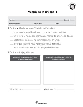 Mat
erialfotocopi
able
Prueba de la unidad 4
1.	Escribe V si la afirmación es Verdadera y F si es falsa.
Los monumentos históricos son parte de nuestra tradición.
En el cerro El Plomo se encontró una momia de un niño de 8 años.
Las lenguas indígenas no son importantes en Chile.
El Parque Nacional Rapa Nui queda en Isla de Pascua.
Toda la fauna de Chile está en peligro de extinción.
2.	Escribe y dibuja ¿quién soy?
Pertenezco a la fauna de Chile y estoy
en peligro de extinción:
Pertenezco a la flora de Chile y estoy en
peligro de extinción:
Mi nombre es: Mi nombre es:
Nombre: Curso: 2º
Puntaje obtenido: Puntaje ideal: Nota:
 