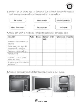 Mat
erialfotocopi
able
3.	Encierra en un óvalo rojo las personas que trabajan cuidando nuestras
tradiciones y en un óvalo azul las que cuidan la naturaleza.
Artesana
Guía de museo
Veterinario
Restaurador
Guardaparque
Jardinero
4.	Marca con un ✔ el medio de transporte que usarías para cada caso.
Situación Auto Buque Barco/
bote
Avión Helicóptero Bicicleta
Una niña sale a pasear por
el barrio.
Enviar una gran carga de
automóviles a otro país.
Viajar a un país muy lejano.
Ir a la escuela.
Ir de una ciudad a otra a
través de un río.
Rescatar un accidentado en
la cordillera.
5.	Numera las imágenes desde la más antigua hasta la más nueva.
 