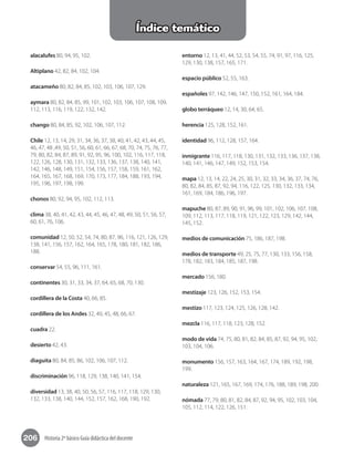 206 Historia 2º básico Guía didáctica del docente
Índice temático
alacalufes 80, 94, 95, 102.
Altiplano 42, 82, 84, 102, 104.
atacameño 80, 82, 84, 85, 102, 103, 106, 107, 129.
aymara 80, 82, 84, 85, 99, 101, 102, 103, 106, 107, 108, 109,
112, 113, 116, 119, 122, 132, 142.
chango 80, 84, 85, 92, 102, 106, 107, 112.
Chile 12, 13, 14, 29, 31, 34, 36, 37, 38, 40, 41, 42, 43, 44, 45,
46, 47, 48 ,49, 50, 51, 56, 60, 61, 66, 67, 68, 70, 74, 75, 76, 77,
79, 80, 82, 84, 87, 89, 91, 92, 95, 96, 100, 102, 116, 117, 118,
122, 126, 128, 130, 131, 132, 133, 136, 137, 138, 140, 141,
142, 146, 148, 149, 151, 154, 156, 157, 158, 159, 161, 162,
164, 165, 167, 168, 169, 170, 173, 177, 184, 188, 193, 194,
195, 196, 197, 198, 199.
chonos 80, 92, 94, 95, 102, 112, 113.
clima 38, 40, 41, 42, 43, 44, 45, 46, 47, 48, 49, 50, 51, 56, 57,
60, 61, 76, 106.
comunidad 12, 50, 52, 54, 74, 80, 87, 96, 116, 121, 126, 129,
138, 141, 156, 157, 162, 164, 165, 178, 180, 181, 182, 186,
188.
conservar 54, 55, 96, 111, 161.
continentes 30, 31, 33, 34, 37, 64, 65, 68, 70, 130.
cordillera de la Costa 40, 66, 85.
cordillera de los Andes 32, 40, 45, 48, 66, 67.
cuadra 22.
desierto 42, 43.
diaguita 80, 84, 85, 86, 102, 106, 107, 112.
discriminación 96, 118, 129, 138, 140, 141, 154.
diversidad 13, 38, 40, 50, 56, 57, 116, 117, 118, 129, 130,
132, 133, 138, 140, 144, 152, 157, 162, 168, 190, 192.
entorno 12, 13, 41, 44, 52, 53, 54, 55, 74, 91, 97, 116, 125,
129, 130, 138, 157, 165, 171.
espacio público 52, 55, 163.
españoles 97, 142, 146, 147, 150, 152, 161, 164, 184.
globo terráqueo 12, 14, 30, 64, 65.
herencia 125, 128, 152, 161.
identidad 96, 112, 128, 157, 164.
inmigrante 116, 117, 118, 130, 131, 132, 133, 136, 137, 138,
140, 141, 146, 147, 149, 152, 153, 154.
mapa 12, 13, 14, 22, 24, 25, 30, 31, 32, 33, 34, 36, 37, 74, 76,
80, 82, 84, 85, 87, 92, 94, 116, 122, 125, 130, 132, 133, 134,
161, 169, 184, 186, 196, 197.
mapuche 80, 87, 89, 90, 91, 96, 99, 101, 102, 106, 107, 108,
109, 112, 113, 117, 118, 119, 121, 122, 123, 129, 142, 144,
145, 152.
medios de comunicación 75, 186, 187, 198.
medios de transporte 49, 25, 75, 77, 130, 133, 156, 158,
178, 182, 183, 184, 185, 187, 198.
mercado 156, 180.
mestizaje 123, 126, 152, 153, 154.
mestizo 117, 123, 124, 125, 126, 128, 142.
mezcla 116, 117, 118, 123, 128, 152.
modo de vida 74, 75, 80, 81, 82, 84, 85, 87, 92, 94, 95, 102,
103, 104, 106.
monumento 156, 157, 163, 164, 167, 174, 189, 192, 198,
199.
naturaleza 121, 165, 167, 169, 174, 176, 188, 189, 198, 200.
nómada 77, 79, 80, 81, 82, 84, 87, 92, 94, 95, 102, 103, 104,
105, 112, 114, 122, 126, 151.
 
